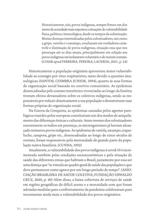 LUCIANE OURIQUES FERREIRA
164
Historicamente, nós, povos indígenas, sempre fomos um dos
atoresdasociedademaisexpostosasituaçõesdevulnerabilidade
física, política e imunológica, desde os tempos da colonização.
Muitas doenças internalizadas pelos colonizadores, tais como
a gripe, varíola e o sarampo, resultaram em verdadeira catás-
trofe e dizimação de povos indígenas, situação essa que nos
preocupa até os dias atuais, principalmente em relação aos
povosindígenasemisolamentovoluntárioederecentecontato.
(COIAB apud FERREIRA. PEREIRA; LACERDA, 2021, p. 24)
Historicamente a população originária apresentou maior vulnerabi-
lidade ao contágio por vírus respiratórios, tanto devido a questões imu-
nológicas (SANTOS; COIMBRA JUNIOR, 1994), quanto às suas formas
de organização social baseada no convívio comunitário. As epidemias
desencadeadas pelo contato interétnico vivenciadas ao longo da história
tiveram efeitos devastadores sobre os coletivos indígenas, sendo as res-
ponsáveis por reduzir drasticamente a sua população e desestruturar suas
formas próprias de organização social.
Na Guerra da Conquista, as epidemias causadas pelos agentes pato-
lógicos trazidos pelos europeus constituíram um dos modos de aniquila-
mento das diferenças étnicas e culturais. Antes mesmo dos colonizadores
encontrarem os índios em presença, os microrganismos já haviam alcan-
çado inúmeros povos indígenas. As epidemias de varíola, sarampo, coque-
luche, catapora, gripe etc., desencadeadas ao longo de cinco séculos de
contato, foram responsáveis pela mortandade de grande parte da popu-
lação nativa brasileira. (CUNHA, 1992)
Atualmente, a vulnerabilidade dos povos indígenas à covid-19 é incre-
mentada também pelas condições socioeconômicas e pela situação de
saúde das diferentes etnias que habitam o Brasil, justamente por essa ser
uma doença que “se vincula ao quadro geral de saúde das populações e que
deve permanecer como agravo por um longo período de tempo”. (ASSO-
CIAÇÃO BRASILEIRA DE SAÚDE COLETIVA; FUNDAÇÃO OSWALDO
CRUZ, 2020, p. 40) Além disso, a baixa cobertura de serviços de saúde
em regiões geográficas de difícil acesso e a morosidade com que foram
adotadas medidas para o enfrentamento da pandemia colaboraram para
incrementar ainda mais a vulnerabilidade dos povos originários.
Educação em saúde e qualidade-miolo.indb 164
Educação em saúde e qualidade-miolo.indb 164 11/10/2022 07:51
11/10/2022 07:51
 
