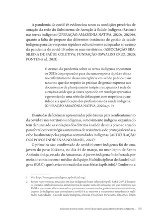 AUSÊNCIAS INTERCULTURAIS E RESISTÊNCIAS INDÍGENAS NO ENFRENTAMENTO DA PANDEMIA... 165
A pandemia de covid-19 evidenciou tanto as condições precárias de
atuação da rede do Subsistema de Atenção à Saúde Indígena (Sasisus)
nas terras indígenas (OPERAÇÃO AMAZÓNIA NATIVA, 2020a, 2020b),
quanto a falta de preparo das diferentes instâncias de gestão da saúde
indígena para dar respostas rápidas e culturalmente adequadas ao avanço
da pandemia de covid-19 sobre os seus territórios. (ASSOCIAÇÃO BRA-
SILEIRA DE SAÚDE COLETIVA; FUNDAÇÃO OSWALDO CRUZ, 2020;
PONTES et al., 2021)
O avanço da pandemia sobre as terras indígenas encontrou
os DSEIs despreparados para dar uma resposta rápida e eficaz
no enfrentamento dessa emergência em saúde pública. Isso
tanto no que diz respeito às práticas de gestão expressa nos
documentos de planejamento insipientes, quanto à rede de
atençãoàsaúdequejáestavaoperandoemcondiçõesprecárias
e gerenciando uma série de defasagens com respeito a quan-
tidade e a qualificação dos profissionais da saúde indígena.
(OPERAÇÃO AMAZÓNIA NATIVA, 2020a, p. 9)
DiantedasdeficiênciasapresentadaspeloSasisusparaoenfrentamento
da covid-19 nos territorios indígenas, o movimento indígena organizado
tem denunciado as violações dos direitos à saúde de seus povos e atuado
para fortalecer estratégias autonomas de resistência e de proteção levadas a
cabo localmente pelas próprias comunidades indígenas. (ARTICULAÇÃO
DOS POVOS INDÍGENAS NO BRASIL, 2022)1
O primeiro caso confirmado de covid-19 entre indígenas foi de uma
jovem do povo Kokama, no dia 25 de março, no município de Santo
Antônio do Içá, estado do Amazonas. A jovem indígena foi infectada por
meio do contato com o médico da Equipe Multidisciplinar de Saúde Indí-
gena (EMSI), que havia retornado das suas férias (apib.info).2
Conforme a
1 Ver: http://emergenciaindigena.apiboficial.org/.
2 Foram recorrentes as situações em que indígenas foram infectados pelo SARS-CoV-2 durante
os contatos estabelecidos nos atendimentos de saúde: tanto em situações em que membros das
EMSI atuaram nas aldeias sem saber que estavam contaminados, pois estavam assintomáticos;
quanto de indígenas que contraíram a covid-19 ao recorrer a tratamentos terapêuticos reali-
zados nas cidades – Casa de Saúde Indígena, clínicas e hospitais. Para outras situações, foram
Educação em saúde e qualidade-miolo.indb 165
Educação em saúde e qualidade-miolo.indb 165 11/10/2022 07:51
11/10/2022 07:51
 