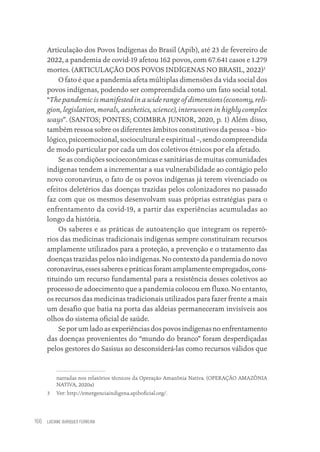 LUCIANE OURIQUES FERREIRA
166
Articulação dos Povos Indígenas do Brasil (Apib), até 23 de fevereiro de
2022, a pandemia de covid-19 afetou 162 povos, com 67.641 casos e 1.279
mortes. (ARTICULAÇÃO DOS POVOS INDÍGENAS NO BRASIL, 2022)3
O fato é que a pandemia afeta múltiplas dimensões da vida social dos
povos indígenas, podendo ser compreendida como um fato social total.
“The pandemic is manifested in a wide range of dimensions (economy, reli-
gion, legislation, morals, aesthetics, science), interwoven in highly complex
ways”. (SANTOS; PONTES; COIMBRA JUNIOR, 2020, p. 1) Além disso,
também ressoa sobre os diferentes âmbitos constitutivos da pessoa – bio-
lógico, psicoemocional, sociocultural e espiritual –, sendo compreendida
de modo particular por cada um dos coletivos étnicos por ela afetado.
Se as condições socioeconômicas e sanitárias de muitas comunidades
indígenas tendem a incrementar a sua vulnerabilidade ao contágio pelo
novo coronavírus, o fato de os povos indígenas já terem vivenciado os
efeitos deletérios das doenças trazidas pelos colonizadores no passado
faz com que os mesmos desenvolvam suas próprias estratégias para o
enfrentamento da covid-19, a partir das experiências acumuladas ao
longo da história.
Os saberes e as práticas de autoatenção que integram os repertó-
rios das medicinas tradicionais indígenas sempre constituíram recursos
amplamente utilizados para a proteção, a prevenção e o tratamento das
doenças trazidas pelos não indígenas. No contexto da pandemia do novo
coronavírus, esses saberes e práticas foram amplamente empregados, cons-
tituindo um recurso fundamental para a resistência desses coletivos ao
processo de adoecimento que a pandemia colocou em fluxo. No entanto,
os recursos das medicinas tradicionais utilizados para fazer frente a mais
um desafio que batia na porta das aldeias permaneceram invisíveis aos
olhos do sistema oficial de saúde.
Se por um lado as experiências dos povos indígenas no enfrentamento
das doenças provenientes do “mundo do branco” foram desperdiçadas
pelos gestores do Sasisus ao desconsiderá-las como recursos válidos que
narradas nos relatórios técnicos da Operação Amazônia Nativa. (OPERAÇÃO AMAZÔNIA
NATIVA, 2020a)
3 Ver: http://emergenciaindigena.apiboficial.org/.
Educação em saúde e qualidade-miolo.indb 166
Educação em saúde e qualidade-miolo.indb 166 11/10/2022 07:51
11/10/2022 07:51
 