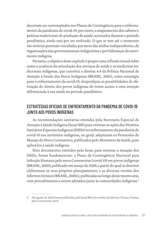 AUSÊNCIAS INTERCULTURAIS E RESISTÊNCIAS INDÍGENAS NO ENFRENTAMENTO DA PANDEMIA... 167
deveriam ser contemplados nos Planos de Contingência para o enfrenta-
mento da pandemia de covid-19; por outro, o mapeamento dos saberes e
práticas tradicionais de produção de saúde, acionados durante o período
pandêmico, ainda está por ser realizado. O que se tem até o momento
são notícias pontuais veiculadas por meio das mídias independentes, de
organizações não governamentais indigenistas e por lideranças do movi-
mento indígena.
Portanto, o objetivo deste capítulo é propor uma reflexão inicial sobre
como a ausência da articulação dos serviços de saúde e as medicinas tra-
dicionais indígenas, que constitui a diretriz 4.4 da Política Nacional de
Atenção à Saúde dos Povos Indígenas (BRASIL, 2002), como estratégia
para o enfrentamento da covid-19, desperdiçou as possibilidades de efe-
tivação do direito dos povos indígenas de terem acesso a uma atenção
diferenciada à sua saúde no período pandêmico.
ESTRATÉGIAS OFICIAIS DE ENFRENTAMENTO DA PANDEMIA DE COVID-19
JUNTO AOS POVOS INDÍGENAS
As recomendações sanitárias emitidas pela Secretaria Especial de
Atenção à Saúde Indígena (Sesai/MS) para orientar as ações dos Distritos
Sanitários Especiais Indígenas (DSEIs) no enfrentamento da pandemia de
covid-19 nos territórios indígenas, no geral, adaptaram os Protocolos de
Manejo do Novo Coronavírus, publicados pelo Ministério da Saúde, para
aplicá-los à saúde indígena.
Dois documentos emitidos pela Sesai, para orientar a atuação dos
DSEIs, foram fundamentais: o Plano de Contingência Nacional para
Infecção Humana pelo novo Coronavírus (covid-19) em povos indígenas
(BRASIL, 2020), publicado em março de 2020, a partir do qual os distritos
elaboraram os seus próprios planejamentos; e as diversas versões dos
informes técnicos (BRASIL, 2020c), publicadas ao longo desse mesmo ano,
com procedimentos a serem adotados junto às comunidades indígenas.4
4 Até agosto de 2020 foram publicadas pela Sesai/MS sete versões do Informe Técnico Doença
pelo Coronavírus 2019.
Educação em saúde e qualidade-miolo.indb 167
Educação em saúde e qualidade-miolo.indb 167 11/10/2022 07:51
11/10/2022 07:51
 