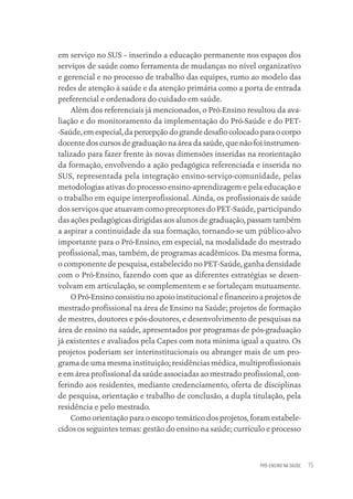 PRÓ-ENSINO NA SAÚDE 15
em serviço no SUS – inserindo a educação permanente nos espaços dos
serviços de saúde como ferramenta de mudanças no nível organizativo
e gerencial e no processo de trabalho das equipes, rumo ao modelo das
redes de atenção à saúde e da atenção primária como a porta de entrada
preferencial e ordenadora do cuidado em saúde.
Além dos referenciais já mencionados, o Pró-Ensino resultou da ava-
liação e do monitoramento da implementação do Pró-Saúde e do PET-
-Saúde, em especial, da percepção do grande desafio colocado para o corpo
docente dos cursos de graduação na área da saúde, que não foi instrumen-
talizado para fazer frente às novas dimensões inseridas na reorientação
da formação, envolvendo a ação pedagógica referenciada e inserida no
SUS, representada pela integração ensino-serviço-comunidade, pelas
metodologias ativas do processo ensino-aprendizagem e pela educação e
o trabalho em equipe interprofissional. Ainda, os profissionais de saúde
dos serviços que atuavam como preceptores do PET-Saúde, participando
das ações pedagógicas dirigidas aos alunos de graduação, passam também
a aspirar a continuidade da sua formação, tornando-se um público-alvo
importante para o Pró-Ensino, em especial, na modalidade do mestrado
profissional, mas, também, de programas acadêmicos. Da mesma forma,
o componente de pesquisa, estabelecido no PET-Saúde, ganha densidade
com o Pró-Ensino, fazendo com que as diferentes estratégias se desen-
volvam em articulação, se complementem e se fortaleçam mutuamente.
O Pró-Ensino consistiu no apoio institucional e financeiro a projetos de
mestrado profissional na área de Ensino na Saúde; projetos de formação
de mestres, doutores e pós-doutores, e desenvolvimento de pesquisas na
área de ensino na saúde, apresentados por programas de pós-graduação
já existentes e avaliados pela Capes com nota mínima igual a quatro. Os
projetos poderiam ser interinstitucionais ou abranger mais de um pro-
grama de uma mesma instituição; residências médica, multiprofissionais
e em área profissional da saúde associadas ao mestrado profissional, con-
ferindo aos residentes, mediante credenciamento, oferta de disciplinas
de pesquisa, orientação e trabalho de conclusão, a dupla titulação, pela
residência e pelo mestrado.
Como orientação para o escopo temático dos projetos, foram estabele-
cidos os seguintes temas: gestão do ensino na saúde; currículo e processo
Educação em saúde e qualidade-miolo.indb 15
Educação em saúde e qualidade-miolo.indb 15 11/10/2022 07:51
11/10/2022 07:51
 