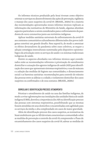 LUCIANE OURIQUES FERREIRA
168
Os informes técnicos produzido pela Sesai tiveram como objetivo
orientar os serviços no desenvolvimento das ações de prevenção, vigilância
e manejo dos casos suspeitos da covid-19. (BRASIL, 2020c) Se a maioria
das recomendações apresentadas nesses informes técnicos replicam as
informações das normativas do Ministério da Saúde, algumas abordam
aspectos particulares a serem considerados para o enfrentamento da pan-
demia do novo coronavírus junto aos territórios indígenas.
Aplicar medidas sanitárias universais de enfrentamento da covid-19
aos contextos comunitários culturalmente diferenciados dos povos indí-
genas constitui um grande desafio. Para superá-lo, de modo a amenizar
os efeitos devastadores da pandemia sobre esses coletivos, se requer a
adoção estratégias interculturais sustentadas pelo dispositivo epistemo-
lógico da articulação entre os serviços de saúde e os sistemas tradicionais
indígenas de saúde.
Dentre os aspectos abordados nos informes técnicos aqui conside-
rados estão as recomendações referentes à priorização do atendimento
domiciliar e a atuação dos agentes indígenas de saúde (AIS) para identifi-
cação dos casos que apresentam sintomas respiratórios; o uso de máscara
e a adoção das medidas de higiene nas comunidades; o distanciamento
social e as barreiras sanitárias: recomendações para controle do trânsito
das pessoas entre as aldeias e a cidade; o isolamento domiciliar dos casos
suspeitos ou confirmados e de seus contatos. (BRASIL, 2020c)
DOMICILIAR E IDENTIFICAÇÃO PRECOCE ATENDIMENTO
Priorizar o atendimento de saúde na casa das famílias indígenas, de
modo a evitar aglomerações nas instalações das unidades básica de saúde
indígena (UBSI), desvelou a importância dos AIS na identificação precoce
das pessoas com sintomas respiratórios, possibilitando que as mesmas
fossem atendidas em seus domicílios e encaminhadas com agilidade para
os serviços da média e alta complexidade em casos de maior gravidade.
Além da identificação precoce dos casos suspeitos, as normativas da
Sesai estabelecem que os AIS deveriam conscientizar a comunidade sobre
as medidas de prevenção e controle da covid-19; compreender o fluxo de
encaminhamento dos casos suspeitos da covid-19; adotar as medidas de
Educação em saúde e qualidade-miolo.indb 168
Educação em saúde e qualidade-miolo.indb 168 11/10/2022 07:51
11/10/2022 07:51
 