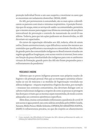 AUSÊNCIAS INTERCULTURAIS E RESISTÊNCIAS INDÍGENAS NO ENFRENTAMENTO DA PANDEMIA... 169
proteção individual frente a um caso suspeito; e monitorar os casos que
se encontram em isolamento domiciliar. (SESAI, 2020)
Os AIS, por pertencerem à comunidade, são os mais aptos a identifi-
carem os parentes com sinais e sintomas respiratórios. A posição frontei-
riça que ele ocupa, entre os serviços de saúde e as comunidades, permitiria
que o mesmo atuasse para engajar essa última na construção de um plano
intercultural de prevenção e controle da transmissão da covid-19 nas
aldeias. Todavia, para que tais ações pudessem ser desenvolvidas, os AIS
deveriam ser capacitados.
Os cursos de capacitação ofertados aos AIS, todavia, além de serem
online, foram autoinstrucionais, o que dificultou o acesso dos mesmos aos
conteúdos que qualificariam a sua atuação na comunidade. Devido ao fato
de grande parte das comunidades indígenas no Brasil estarem situadas em
regiões geográficas longínquas, com acesso restrito à internet; bem como
em função da pouca familiaridade dos indígenas para com os ambientes
virtuais de formação, grande parte dos AIS não foram preparados para o
enfrentamento da pandemia.5
MÁSCARAS E HIGIENE
Sabemos que os povos indígenas possuem suas próprias noções de
higiene e de proteção pessoal. Para que as mensagens sanitárias relacio-
nadas ao uso de máscaras e as medidas de higienização veiculada nas
aldeias indígenas – etiqueta respiratória e higiene das mãos, por exemplo
– ressoasse nos contextos comunitários, elas deveriam dialogar com os
saberes tradicionais indígenas a respeito de como as pessoas se protegem
das doenças e evitam que as mesmas sejam transmitidas, de modo a serem
adequadas aos contextos epistêmicos específicos.
Além disso, muitas comunidades enfrentaram a pandemia de covid-19
sem acesso à água potável, tais como aldeias atendidas pelos DSEIs Cuiabá,
Xavante,MédioPuruseMédioSolimões.(OPERAÇÃOAMAZÔNIANATIVA,
2020b) A infraestrutura precária, no que diz respeito ao abastecimento
5 Como exemplo, das dificuldades de formação dos AIS e demais profissionais de saúde, ver
OPERAÇÃO AMAZÔNIA NATIVA (2020a).
Educação em saúde e qualidade-miolo.indb 169
Educação em saúde e qualidade-miolo.indb 169 11/10/2022 07:51
11/10/2022 07:51
 