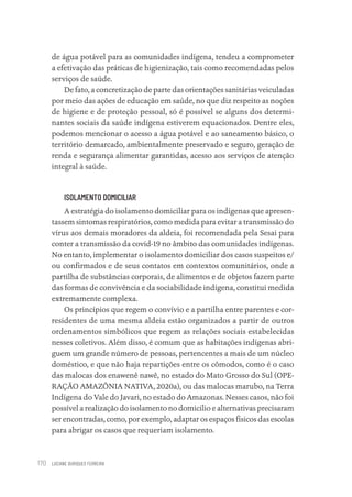 LUCIANE OURIQUES FERREIRA
170
de água potável para as comunidades indígena, tendeu a comprometer
a efetivação das práticas de higienização, tais como recomendadas pelos
serviços de saúde.
De fato, a concretização de parte das orientações sanitárias veiculadas
por meio das ações de educação em saúde, no que diz respeito as noções
de higiene e de proteção pessoal, só é possível se alguns dos determi-
nantes sociais da saúde indígena estiverem equacionados. Dentre eles,
podemos mencionar o acesso a água potável e ao saneamento básico, o
território demarcado, ambientalmente preservado e seguro, geração de
renda e segurança alimentar garantidas, acesso aos serviços de atenção
integral à saúde.
ISOLAMENTO DOMICILIAR
A estratégia do isolamento domiciliar para os indígenas que apresen-
tassem sintomas respiratórios, como medida para evitar a transmissão do
vírus aos demais moradores da aldeia, foi recomendada pela Sesai para
conter a transmissão da covid-19 no âmbito das comunidades indígenas.
No entanto, implementar o isolamento domiciliar dos casos suspeitos e/
ou confirmados e de seus contatos em contextos comunitários, onde a
partilha de substâncias corporais, de alimentos e de objetos fazem parte
das formas de convivência e da sociabilidade indígena, constitui medida
extremamente complexa.
Os princípios que regem o convívio e a partilha entre parentes e cor-
residentes de uma mesma aldeia estão organizados a partir de outros
ordenamentos simbólicos que regem as relações sociais estabelecidas
nesses coletivos. Além disso, é comum que as habitações indígenas abri-
guem um grande número de pessoas, pertencentes a mais de um núcleo
doméstico, e que não haja repartições entre os cômodos, como é o caso
das malocas dos enawenê nawê, no estado do Mato Grosso do Sul (OPE-
RAÇÃO AMAZÔNIA NATIVA, 2020a), ou das malocas marubo, na Terra
Indígena do Vale do Javari, no estado do Amazonas. Nesses casos, não foi
possível a realização do isolamento no domicílio e alternativas precisaram
ser encontradas, como, por exemplo, adaptar os espaços físicos das escolas
para abrigar os casos que requeriam isolamento.
Educação em saúde e qualidade-miolo.indb 170
Educação em saúde e qualidade-miolo.indb 170 11/10/2022 07:51
11/10/2022 07:51
 