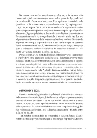 AUSÊNCIAS INTERCULTURAIS E RESISTÊNCIAS INDÍGENAS NO ENFRENTAMENTO DA PANDEMIA... 171
No entanto, outros impasses foram gerados com a implementação
dessa medida, tal como aconteceu em uma aldeia guarani-mbyá, no litoral
do estado de São Paulo, onde a escola acolheu a primeira pessoa infectada
parafazeroisolamentosemestarpreparadacomascondiçõesparagarantir
o repouso, o preparo dos alimentos e as medidas de higiene necessárias
para a sua pronta recuperação. Enquanto a estrutura para a produção dos
alimentos (fogão e geladeira) e das medidas de higiene (chuveiro) não
foram providenciadas no espaço da escola, o paciente ainda circulou em
algumas casas da comunidade para tomar banho e recebeu alimento de
algumas famílias que se prontificaram a não permitir que ele passasse
fome. (INSTITUTO MARACÁ, 2020) O improviso com relação ao espaço
para o isolamento acabou incrementando os riscos de transmissão do
SARS-CoV-2 para os outros membros da aldeia.
Portanto, para que a medida do isolamento fosse viável e cumprisse
o seu objetivo, seria necessário a construção de estratégias interculturais
baseadas na articulação entre as mensagens sanitárias oficiais e os saberes
e práticas tradicionais dos povos indígenas, como, por exemplo, o res-
guardo utilizado por várias etnias para proteger e recuperar a saúde em
distintos momentos da vida. A adesão das comunidades a prática de iso-
lamento domiciliar deveria estar ancorada nos horizontes significativos
que informam as práticas tradicionais utilizadas para promover, proteger
e recuperar a saúde dos povos originários, além de se garantir a estrutu-
ração necessária para que o mesmo ocorresse conforme recomendado.
DISTANCIAMENTO SOCIAL
Uma das recomendações emitidas pela Sesai, orientação está corrobo-
rada pelo movimento indígena, foi a de que os indígenas permanecessem
em suas aldeias e evitassem circular nos centros urbanos onde a trans-
missão do novo coronavírus pudesse estar em curso. A chamada “Fica na
aldeia, parente!” foi continuamente reiterada em campanhas divulgadas
nas redes sociais, convocando os indígenas a reduzirem o trânsito entre
a aldeia e a cidade.
Também foi recomendado às comunidades que, em função da vul-
nerabilidade das populações indígenas às doenças respiratórias, fossem
Educação em saúde e qualidade-miolo.indb 171
Educação em saúde e qualidade-miolo.indb 171 11/10/2022 07:51
11/10/2022 07:51
 