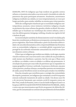 AUSÊNCIAS INTERCULTURAIS E RESISTÊNCIAS INDÍGENAS NO ENFRENTAMENTO DA PANDEMIA... 173
(SAHLINS, 1997) Os indígenas que hoje residem nos grandes centros
urbanos, se mantem conectados a sua terra natal e vinculados às redes de
parentesco das quais participam ativamente. Atualmente, encontramos
indígenas residindo nas cidades, às vezes temporariamente, às vezes por
longos períodos, para estudar, trabalhar ou mesmo para visitar parentes.
Além das configurações translocais que as sociedades indígenas con-
temporâneas assumem, temos inúmeros territórios indígenas situado
no perímetro das zonas urbanas das grandes cidades no Brasil. Há comu-
nidades que se localizam nas vizinhanças dos centros urbanos, como o
caso das aldeias guarani, kaingang e xokleng, situadas nas regiões do Sul
e Sudeste do país.
As recomendações sanitárias de distanciamento social veiculadas pela
Sesai não consideraram as dinâmicas socioespaciais contemporâneas dos
povos originários. Elas foram delineadas a partir da dicotomia aldeia-ci-
dade e de uma ideia fantasmática sobre a impermeabilidade das fronteiras
entre as comunidades indígenas e a sociedade global, responsável por
protegê-las da acelerada transmissão comunitária da covid-19 em curso
nos distantes centros urbanos.
Ofatoéqueosindígenasqueresidemnascidades,viaderegra,mantém
vínculos estreitos com a sua terra natal e com a aldeia de sua procedência,
onde moram seus familiares e parentes. Isso faz com que o fluxo entre
as aldeias e as cidades e entre as cidades e as aldeias seja permanente. A
circulação de pessoas por essas redes de parentesco que se expandem no
espaço geográfico é intensa e acelerada. As pessoas se deslocam, seja para
visitar parentes, atualizar alianças, acompanhar parentes em tratamentos
de saúde, acessar benefícios sociais ou mesmo para estudar e/ou trabalhar.
Uma das situações que contribuiu para o contágio das comunidades
dizrespeito,justamente,aosindígenasquecontraíramacovid-19enquanto
estavam realizando tratamento de saúde na cidade. Um desses casos foi
o de um jovem Yanomami, que contraiu covid-19 enquanto estava em
Boa Vista, estado de Roraima, entre a Casa de Saúde Indígena (Casai) e os
hospitais (ARTICULAÇÃO DOS POVOS INDÍGENAS NO BRASIL, 2020);
o outro caso que mencionamos aqui foi de um guarani, da Aldeia Rio Sil-
veira, que foi contaminado no contexto dos procedimentos de hemodiálise
Educação em saúde e qualidade-miolo.indb 173
Educação em saúde e qualidade-miolo.indb 173 11/10/2022 07:51
11/10/2022 07:51
 