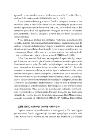 LUCIANE OURIQUES FERREIRA
174
que realizava semanalmente nas cidades do entorno da TI do Rio Silveira,
no litoral de São Paulo. (INSTITUTO MARACÁ, 2020)
É nos centros urbanos que muitas famílias indígenas buscam o seu
sustento, como a venda de artesanato, as apresentações artísticas ou
mesmo a prática de pedir dinheiro. (FERREIRA, 2013) Afinal, muitas das
terras indígenas hoje não apresentam condições ambientais suficientes
para sustentar as famílias indígenas a partir das atividades tradicionais
de subsistência.
Nesse caso, para atender às orientações relativas ao distanciamento
social no período pandêmico, as famílias indígenas tiveram que deixar de
realizar certas atividades responsáveis pelo seu sustento, tais como a venda
de artesanato nas cidades. Essa situação gerou insegurança alimentar em
várias comunidades indígenas, incrementando ainda mais a situação de
vulnerabilidade vivenciada pelas mesmas. (PONTES et al., 2021)
Ofatoéqueasatuaisdinâmicassocioespaciaisdospovosindígenasque
participam de um mundo globalizado, assim como os não indígenas, não
foram consideradas pelos planos de contingência para o enfrentamento do
novo coronavírus. Se a transmissão comunitária do SARS-CoV-2 de início
não ocorria nas comunidades, muitos indígenas a elas vinculados, assim
como não indígenas, transitavam pelos contextos em que a transmissão
do novo coronavírus estava ocorrendo indiscriminadamente. As configu-
rações translocais contemporâneas das sociedades indígenas, associadas
ao número insuficiente de profissionais de saúde em área, incrementou as
dificuldades para as EMSI fazerem a detecção precoce dos primeiros casos
suspeitos da covid-19 nas aldeias e de identificarem o vínculo epidemioló-
gico responsável pela contaminação. Um caso dramático que ilustra essa
situação diz respeito ao óbito de um bebê xavante, da TI de Marawatsede,
causado pela covid-19. (OPERAÇÃO AMAZÔNIA NATIVA, 2020; 2020a)
SOBRE O ÓBITO DA CRIANÇA XAVANTE POR COVID-19
O povo xavante se autodenomina A’uwe (gente) e fala uma língua
pertencente à família linguística jê. Em 2020, a população atendida pelo
DSEI Xavante contabilizava 22.288 pessoas, residentes em 329 aldeias
Educação em saúde e qualidade-miolo.indb 174
Educação em saúde e qualidade-miolo.indb 174 11/10/2022 07:51
11/10/2022 07:51
 