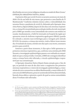 AUSÊNCIAS INTERCULTURAIS E RESISTÊNCIAS INDÍGENAS NO ENFRENTAMENTO DA PANDEMIA... 175
distribuídas em nove terras indígenas situadas no estado do Mato Grosso.7
(OPERAÇÃO AMAZÔNIA NATIVA, 2020a)
O primeiro óbito por covid-19 entre os xavante aconteceu em maio de
2020 e foi de um bebê de oito meses, que pertencia a uma família da TI
Marãiwatsede.8
Conforme relatório técnico sobre a vulnerabilidade dos
xavantes frente a pandemia de covid-19, elaborado pela Operação Ama-
zônia Nativa, (Opan) (2020a), depois de dois dias com sintomas respirató-
rios, a criança foi encaminhada para avaliação médica da rede municipal,
pois a EMSI que atendia a essa comunidade não contava com médico na
ocasião. Imediatamente, o bebê foi internado em hospital da região por
apresentar sinais de síndrome respiratória aguda grave (SRAG), quando
foi coletada a amostra naso-orofaríngea para a testagem pelo método
RT-PCR. No entanto, a criança não resistiu, vindo a falecer nesse mesmo
dia. O resultado do exame, emitido sete dias após a sua morte, constatava
positivo para covid-19.
Somente a partir desse momento, 11 dias após o bebê apresentar os
primeiros sintomas respiratórios, que, conforme nota emitida pelo DSEI
Xavante, a investigação epidemiológica passou a ser realizada na comuni-
dade em que a criança residia. Contudo, a EMSI não conseguiu identificar
como a criança havia sido infectada, o vínculo epidemiológico respon-
sável por sua contaminação.
A Operação Amazônia Nativa (Opan) chama atenção para o fato de
que, no período de mais de dez dias entre o surgimento dos primeiros
sintomas respiratórios e o início da investigação epidemiológica, a trans-
missão do novo coronavírus na aldeia Marãiwatsédé, a maior aldeia da TI
com cerca de 600 habitantes, possa ter acontecido de forma descontrolada,
fazendo dessa aldeia o epicentro a partir do qual as outras comunidades
dessa TI tenham sido infectadas.
7 As TIs em que residem o povo xavante são Marechal Rondon, Sangradouro/Volta Grande,
São Marcos, Parabubure, Ubawawe e Chão Preto, Areões, Pimentel Barbosa e Marãiwatsede.
8 OcasoaquiapresentadofoiacompanhadopelaorganizaçãoindigenistaOperaçãoAmazôniaNativa,
quetemdesenvolvidoaçõesdeapoioaospovosindígenasparaoenfrentamentodapandemiadecovid-
19.(OPERAÇÃOAMAZÔNIANATIVA-OPAN,2020)Ver:https://amazonianativa.org.br/2020/06/01/
relatorio-tecnico-sobre-a-vulnerabilidade-dos-xavante-frente-a-pandemia-de-covid-19/.
Educação em saúde e qualidade-miolo.indb 175
Educação em saúde e qualidade-miolo.indb 175 11/10/2022 07:51
11/10/2022 07:51
 