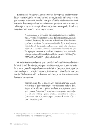 LUCIANE OURIQUES FERREIRA
176
Essa situação foi agravada com a liberação do corpo do bebê no mesmo
dia de sua morte, para ser sepultado na aldeia, quando ainda não se sabia
que a criança estava com covid-19, sem que a família recebesse orientações
por parte dos serviços de saúde sobre como proceder com o manejo do
cadáver para evitar a contágio de outras pessoas. O corpo foi levado em
um caixão não lacrado para a aldeia xavante.
A comunidade se organizou para os rituais fúnebres tradicio-
nais. O velório foi realizado na casa da família extensa, quando
o caixão da criança foi aberto e os familiares identificaram
que havia vestígios de sangue em função do procedimento
hospitalar de intubação realizado enquanto ela estava no
hospital. Mediante a surpresa os familiares desconfiam que
foi o próprio serviço de saúde o responsável pela morte da
criança. após o velório tradicional, foi sepultado. (OPERAÇÃO
AMAZÔNIA NATIVA - OPAN, 2020, p. 6)
Os xavante não acreditaram que a covid-19 tenha sido a causa da morte
do bebê. O avô da criança, cacique e sábio xavante, conta, em entrevista
dada para o jornal independente Amazônia Real,9 que seu neto, após ser
transferido para o hospital regional, foi internado e intubado, sem que
sua família houvesse sido informada sobre os procedimentos adotados
durante a internação.
Recebi o corpo dele só a noite. Abri o caixão pra ver a cara do
meu neto e vi que tinha sangue seco no nariz e na boca dele.
Fiquei muito chateado, pois a sonda eu acho que não preci-
sava colocar. Falam que é para alimentar ou para a respiração,
mas ele era muito pequeno pra isso, lamentou o cacique.
(Amazônia Real 22/05/2020apud OPERAÇÃO AMAZÔNIA
NATIVA, 2020, p. 8)
9 Ver: https://amazoniareal.com.br/lider-do-territorio-maraiwatsede-relata-dor-e-desespero-so-
bre-a-morte-do-neto-pela-covid-19-no-mato-grosso/.
Educação em saúde e qualidade-miolo.indb 176
Educação em saúde e qualidade-miolo.indb 176 11/10/2022 07:51
11/10/2022 07:51
 