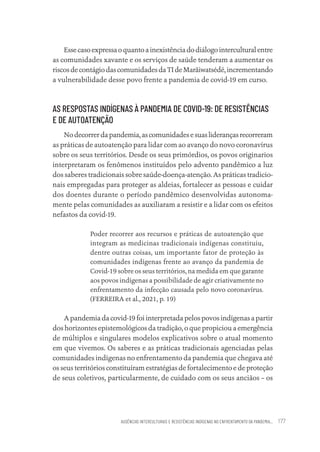 AUSÊNCIAS INTERCULTURAIS E RESISTÊNCIAS INDÍGENAS NO ENFRENTAMENTO DA PANDEMIA... 177
Essecasoexpressaoquantoainexistênciadodiálogointerculturalentre
as comunidades xavante e os serviços de saúde tenderam a aumentar os
riscosdecontágiodascomunidadesdaTIdeMarãiwatsédé,incrementando
a vulnerabilidade desse povo frente a pandemia de covid-19 em curso.
AS RESPOSTAS INDÍGENAS À PANDEMIA DE COVID-19: DE RESISTÊNCIAS
E DE AUTOATENÇÃO
Nodecorrerdapandemia,ascomunidadesesuasliderançasrecorreram
as práticas de autoatenção para lidar com ao avanço do novo coronavírus
sobre os seus territórios. Desde os seus primórdios, os povos originarios
interpretaram os fenômenos instituídos pelo advento pandêmico a luz
dos saberes tradicionais sobre saúde-doença-atenção. As práticas tradicio-
nais empregadas para proteger as aldeias, fortalecer as pessoas e cuidar
dos doentes durante o período pandêmico desenvolvidas autonoma-
mente pelas comunidades as auxiliaram a resistir e a lidar com os efeitos
nefastos da covid-19.
Poder recorrer aos recursos e práticas de autoatenção que
integram as medicinas tradicionais indígenas constituiu,
dentre outras coisas, um importante fator de proteção às
comunidades indígenas frente ao avanço da pandemia de
Covid-19 sobre os seus territórios, na medida em que garante
aos povos indígenas a possibilidade de agir criativamente no
enfrentamento da infecção causada pelo novo coronavírus.
(FERREIRA et al., 2021, p. 19)
A pandemia da covid-19 foi interpretada pelos povos indígenas a partir
dos horizontes epistemológicos da tradição, o que propiciou a emergência
de múltiplos e singulares modelos explicativos sobre o atual momento
em que vivemos. Os saberes e as práticas tradicionais agenciadas pelas
comunidades indígenas no enfrentamento da pandemia que chegava até
os seus territórios constituíram estratégias de fortalecimento e de proteção
de seus coletivos, particularmente, de cuidado com os seus anciãos – os
Educação em saúde e qualidade-miolo.indb 177
Educação em saúde e qualidade-miolo.indb 177 11/10/2022 07:51
11/10/2022 07:51
 