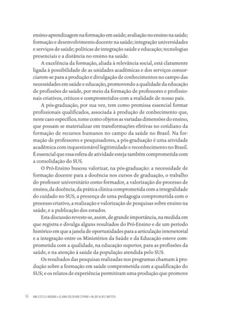 ANA ESTELA HADDAD • ELIANA GOLDFARB CYRINO • NILDO ALVES BATISTA
16
ensino-aprendizagemnaformaçãoemsaúde;avaliaçãonoensinonasaúde;
formação e desenvolvimento docente na saúde; integração universidades
e serviços de saúde; políticas de integração saúde e educação; tecnologias
presenciais e a distância no ensino na saúde.
A excelência da formação, aliada à relevância social, está claramente
ligada à possibilidade de as unidades acadêmicas e dos serviços consor-
ciarem-se para a produção e divulgação de conhecimentos no campo das
necessidades em saúde e educação, promovendo a qualidade da educação
de profissões de saúde, por meio da formação de professores e profissio-
nais criativos, críticos e comprometidos com a realidade de nosso país.
A pós-graduação, por sua vez, tem como premissa essencial formar
profissionais qualificados, associada à produção de conhecimento que,
neste caso específico, tome como objetos as variadas dimensões do ensino,
que possam se materializar em transformações efetivas no cotidiano da
formação de recursos humanos no campo da saúde no Brasil. Na for-
mação de professores e pesquisadores, a pós-graduação é uma atividade
acadêmica com inquestionável legitimidade e reconhecimento no Brasil.
É essencial que essa esfera de atividade esteja também comprometida com
a consolidação do SUS.
O Pró-Ensino buscou valorizar, na pós-graduação: a necessidade de
formação docente para a docência nos cursos de graduação, o trabalho
do professor universitário como formador, a valorização do processo de
ensino, da docência, da prática clínica comprometida com a integralidade
do cuidado no SUS, a presença de uma pedagogia comprometida com o
processo criativo, a realização e valorização de pesquisas sobre ensino na
saúde, e a publicação dos estudos.
Esta discussão reveste-se, assim, de grande importância, na medida em
que registra e divulga alguns resultados do Pró-Ensino e de um período
histórico em que a janela de oportunidades para a articulação intersetorial
e a integração entre os Ministérios da Saúde e da Educação esteve com-
prometida com a qualidade, na educação superior, para as profissões da
saúde, e na atenção à saúde da população atendida pelo SUS.
Os resultados das pesquisas realizadas nos programas chamam à pro-
dução sobre a formação em saúde comprometida com a qualificação do
SUS; e os relatos de experiência permitiram uma produção que promove
Educação em saúde e qualidade-miolo.indb 16
Educação em saúde e qualidade-miolo.indb 16 11/10/2022 07:51
11/10/2022 07:51
 