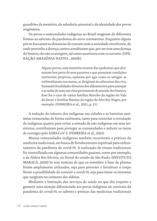 LUCIANE OURIQUES FERREIRA
178
guardiões da memória, da sabedoria ancestral e da identidade dos povos
originários.
Os povos e comunidades indígenas no Brasil reagiram de diferentes
formas ao advento da pandemia do novo coronavírus. Enquanto alguns
povos buscaram se distanciar do contato com a sociedade envolvente, de
onde provinha a doença; outros acreditaram que, por ser essa uma doença
do branco, ela não os atingiria, tal como aconteceu com os xavante. (OPE-
RAÇÃO AMAZÔNIA NATIVA , 2020b)
Alguns povos, com memória recente das epidemias que dizi-
maram boa parte de seus parentes e que possuíam condições
territoriais propícias, optaram por agir como os antigos: se
embrenharam nos matos, se dirigiram às cabeceiras dos rios,
buscaramlocalidadesdistantesdosaldeamentosparaacampar
eseisolardemaisumvírusprovenientedomundodosbrancos.
Esse foi o caso de várias famílias Marubo da região do Vale
do Javari e famílias Baniwa da região do Alto Rio Negro, por
exemplo. (FERREIRA et al., 2021, p. 21)
A redução do trânsito dos indígenas nas cidades e as barreiras sani-
tárias instauradas de forma autônoma, tanto para controlar a circulação
de indígenas quanto para evitar a entrada de não indígenas em seus ter-
ritórios, contribuíram para proteger as comunidades e reduzir os riscos
de contágio pelo SARS-CoV-2. (FERREIRA et al., 2021)
Muitas comunidades indígenas também recorreram a práticas da
medicina tradicional, em busca de fortalecimento espiritual para enfren-
tamento da pandemia de covid-19. A realização de rituais tradicionais
foi intensificada em algumas comunidades guarani, como por exemplo,
a da Aldeia Rio Silveira, no litoral do estado de São Paulo. (INSTITUTO
MARACÁ, 2020) Se tem notícias de que os remédios à base de plantas
foram amplamente utilizados, seja para prevenir e fortalecer o corpo
frente a possibilidade de contrair a covid-19, seja para tratar os sintomas
que surgiram no contexto das aldeias.
Mediante a limitação dos serviços de saúde no que diz respeito a
garantir uma atenção diferenciada aos povos indígenas no contexto da
pandemia de covid-19, os saberes e práticas das medicinas tradicionais
Educação em saúde e qualidade-miolo.indb 178
Educação em saúde e qualidade-miolo.indb 178 11/10/2022 07:51
11/10/2022 07:51
 