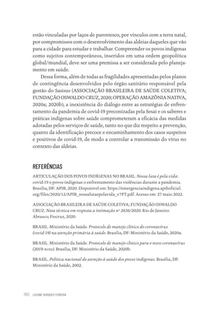 LUCIANE OURIQUES FERREIRA
180
estão vinculadas por laços de parentesco, por vínculos com a terra natal,
por compromissos com o desenvolvimento das aldeias daqueles que vão
para a cidade para estudar e trabalhar. Compreender os povos indígenas
como sujeitos contemporâneos, inseridos em uma ordem geopolítica
global/mundial, deve ser uma premissa a ser considerada pelo planeja-
mento em saúde.
Dessa forma, além de todas as fragilidades apresentadas pelos planos
de contingência desenvolvidos pelo órgão sanitário responsável pela
gestão do Sasisus (ASSOCIAÇÃO BRASILEIRA DE SAÚDE COLETIVA;
FUNDAÇÃO OSWALDO CRUZ, 2020; OPERAÇÃO AMAZÔNIA NATIVA,
2020a; 2020b), a inexistência do diálogo entre as estratégias de enfren-
tamento da pandemia de covid-19 preconizadas pela Sesai e os saberes e
práticas indígenas sobre saúde comprometeram a eficácia das medidas
adotadas pelos serviços de saúde, tanto no que diz respeito a prevenção,
quanto da identificação precoce e encaminhamento dos casos suspeitos
e positivos de covid-19, de modo a controlar a transmissão do vírus no
contexto das aldeias.
REFERÊNCIAS
ARTICULAÇÃO DOS POVOS INDÍGENAS NO BRASIL. Nossa luta é pela vida:
covid-19 e povos indígenas o enfrentamento das violências durante a pandemia.
Brasília, DF: APIB, 2020. Disponível em: https://emergenciaindigena.apiboficial.
org/files/2020/12/APIB_nossalutaepelavida_v7PT.pdf. Acesso em: 27 maio 2022.
ASSOCIAÇÃO BRASILEIRA DE SAÚDE COLETIVA; FUNDAÇÃO OSWALDO
CRUZ. Nota técnica em resposta a intimação nº 2636/2020. Rio de Janeiro:
Abrasco; Fiocruz, 2020.
BRASIL. Ministério da Saúde. Protocolo de manejo clínico do coronavírus
(covid-19) na atenção primária à saúde. Brasília, DF: Ministério da Saúde, 2020a.
BRASIL. Ministério da Saúde. Protocolo de manejo clínico para o novo coronavírus
(2019-ncov). Brasília, DF: Ministério da Saúde, 2020b.
BRASIL. Política nacional de atenção à saúde dos povos indígenas. Brasília, DF:
Ministério da Saúde, 2002.
Educação em saúde e qualidade-miolo.indb 180
Educação em saúde e qualidade-miolo.indb 180 11/10/2022 07:51
11/10/2022 07:51
 
