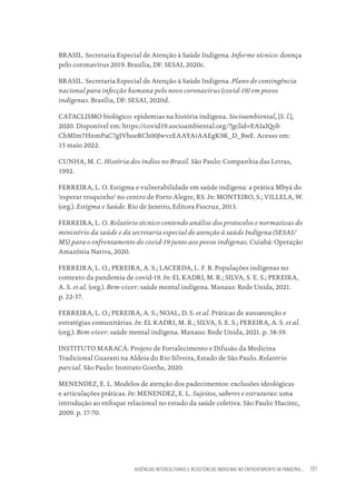 AUSÊNCIAS INTERCULTURAIS E RESISTÊNCIAS INDÍGENAS NO ENFRENTAMENTO DA PANDEMIA... 181
BRASIL. Secretaria Especial de Atenção à Saúde Indígena. Informe técnico: doença
pelo coronavírus 2019. Brasília, DF: SESAI, 2020c.
BRASIL. Secretaria Especial de Atenção à Saúde Indígena. Plano de contingência
nacional para infecção humana pelo novo coronavírus (covid-19) em povos
indígenas. Brasília, DF: SESAI, 2020d.
CATACLISMO biológico: epidemias na história indígena. Socioambiental, [S. l.],
2020. Disponível em: https://covid19.socioambiental.org/?gclid=EAIaIQob
ChMIm7HnmPaC7gIVhoeRCh00JwvzEAAYAiAAEgK9K_D_BwE. Acesso em:
15 maio 2022.
CUNHA, M. C. História dos índios no Brasil. São Paulo: Companhia das Letras,
1992.
FERREIRA, L. O. Estigma e vulnerabilidade em saúde indígena: a prática Mbyá do
‘esperar troquinho’ no centro de Porto Alegre, RS. In: MONTEIRO, S.; VILLELA, W.
(org.). Estigma e Saúde. Rio de Janeiro, Editora Fiocruz, 2013.
FERREIRA, L. O. Relatório técnico contendo análise dos protocolos e normativas do
ministério da saúde e da secretaria especial de atenção à saúde Indígena (SESAI/
MS) para o enfrentamento do covid-19 junto aos povos indígenas. Cuiabá: Operação
Amazônia Nativa, 2020.
FERREIRA, L. O.; PEREIRA, A. S.; LACERDA, L. F. B. Populações indígenas no
contexto da pandemia de covid-19. In: EL KADRI, M. R.; SILVA, S. E. S.; PEREIRA,
A. S. et al. (org.). Bem-viver: saúde mental indígena. Manaus: Rede Unida, 2021.
p. 22-37.
FERREIRA, L. O.; PEREIRA, A. S.; NOAL, D. S. et al. Práticas de autoatenção e
estratégias comunitárias. In: EL KADRI, M. R.; SILVA, S. E. S.; PEREIRA, A. S. et al.
(org.). Bem-viver: saúde mental indígena. Manaus: Rede Unida, 2021. p. 38-59.
INSTITUTO MARACÁ. Projeto de Fortalecimento e Difusão da Medicina
Tradicional Guarani na Aldeia do Rio Silveira, Estado de São Paulo. Relatório
parcial. São Paulo: Instituto Goethe, 2020.
MENENDEZ, E. L. Modelos de atenção dos padecimentos: exclusões ideológicas
e articulações práticas. In: MENENDEZ, E. L. Sujeitos, saberes e estruturas: uma
introdução ao enfoque relacional no estudo da saúde coletiva. São Paulo: Hucitec,
2009. p. 17-70.
Educação em saúde e qualidade-miolo.indb 181
Educação em saúde e qualidade-miolo.indb 181 11/10/2022 07:51
11/10/2022 07:51
 