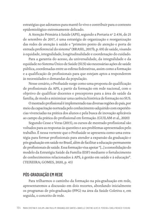 MARIA CRISTINA R. GUILAM • ANA PAULA M. BRAGANÇA DOS SANTOS • DANIELLE CRISTINE ALVES R. PEREIRA • CARLA PACHECO TEIXEIRA
184
estratégias que adotamos para mantê-lo vivo e contribuir para o contexto
epidemiológico extremamente delicado.
A Atenção Primária à Saúde (APS), segundo a Portaria nº 2.436, de 21
de setembro de 2017, é uma estratégia de organização e reorganização
das redes de atenção à saúde e “primeiro ponto de atenção e porta de
entrada preferencial do sistema” (BRASIL, 2017b, p. 69) de saúde, visando
à equidade, integralidade, longitudinalidade e coordenação do cuidado.
Para a garantia do acesso, da universalidade, da integralidade e da
equidade no Sistema Único de Saúde (SUS) são necessárias ações de saúde
pública, coordenadas entre as esferas federativas, assim como a formação
e a qualificação de profissionais para que estejam aptos a responderem
às necessidades e demandas da população.
Nesse cenário, o Profsaúde surge como uma proposta de qualificação
de profissionais da APS, a partir da formação em rede nacional, com o
objetivo de qualificar docentes e preceptores para a área de saúde da
família, de modo a minimizar uma carência histórica de formação no SUS.
Omestradoprofissionaléimplementadonasdiversasregiõesdopaís,por
meiodacapacitaçãonorteadapeloconhecimentoadquiridocomexperiên-
cias vivenciadas na prática dos alunos e pela busca de inovação aplicáveis
ao campo da prática do profissional em formação. (GUILAM et al., 2020)
Segundo Cesse e Veras (2015), os cursos de mestrado profissional são
voltados para as respostas às questões e aos problemas apresentados pelo
trabalho. É nessa vertente que o Profsaúde se apresenta como uma estra-
tégia para formar profissionais para atender a expansão da graduação e
pós-graduaçãoemsaúdenoBrasil,alémdefacilitaraeducaçãopermanente
de profissionais de saúde. Essa formação visa apoiar “[...] a consolidação do
modelo da Estratégia Saúde da Família (ESF) mediante o fortalecimento
de conhecimentos relacionados à APS, à gestão em saúde e à educação”.
(TEIXEIRA; GOMES, 2020, p. 43)
PÓS-GRADUAÇÃO EM REDE
Para trilharmos o caminho da formação na pós-graduação em rede,
apresentaremos a discussão em dois recortes, abordando inicialmente
os programas de pós-graduação (PPG) na área da Saúde Coletiva e, em
seguida, o conceito de rede.
Educação em saúde e qualidade-miolo.indb 184
Educação em saúde e qualidade-miolo.indb 184 11/10/2022 07:51
11/10/2022 07:51
 