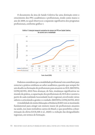 MARIA CRISTINA R. GUILAM • ANA PAULA M. BRAGANÇA DOS SANTOS • DANIELLE CRISTINE ALVES R. PEREIRA • CARLA PACHECO TEIXEIRA
186
O documento da área de Saúde Coletiva faz uma distinção entre o
crescimento dos PPG acadêmicos e profissionais, tendo como marco o
ano de 2009, no qual observa-se a expansão significativa dos programas
profissionais, conforme gráfico 1.
Gráfico 1: Evolução temporal cumulativa do número de PPG em Saúde Coletiva,
de acordo com a modalidade
Fonte: Brasil (2019).
Podemosconsiderarqueamodalidadeprofissionalvemcontribuirpara
conectar a prática cotidiana ao saber acadêmico, questão que sempre foi
um desafio na formação de profissionais para atuarem no SUS. (BATISTA;
GONÇALVES, 2011) Para alcançar, de fato, mudanças significativas no
mundo da prática, a capacitação dos profissionais do SUS deve ocorrer a
partir de cada realidade/necessidade local e regional, envolvendo vários
saberes e articulando a gestão e o cuidado. (BATISTA; GONÇALVES, 2011)
AmodalidadedeensinoEducaçãoaDistância(EAD)vemsemostrando
fundamental para atingir um número maior de profissionais atuantes
na saúde, nos mais recônditos cantos do Brasil, o que possibilita a disse-
minação da oferta (GUILAM et al., 2020) e a redução das desigualdades
regionais, em termos de formação.
Educação em saúde e qualidade-miolo.indb 186
Educação em saúde e qualidade-miolo.indb 186 11/10/2022 07:51
11/10/2022 07:51
 