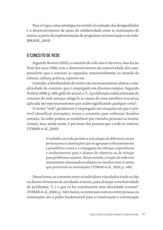 A QUALIFICAÇÃO DA ATENÇÃO PRIMÁRIA EM SAÚDE NO BRASIL 187
Para a Capes, uma estratégia no sentido da redução das desigualdades
é o desenvolvimento de ações de solidariedade entre as instituições de
ensino, a partir da implementação de programas em associação e em rede.
(BRASIL, 2019)
O CONCEITO DE REDE
Segundo Rovere (2016), o conceito de rede não é tão novo, mas foi no
final dos anos 1980, com o desenvolvimento da conectividade dos com-
putadores que o conceito se expandiu transversalmente no mundo da
ciência, cultura, política, esportes etc.
Contudo, a familiaridade do termo não necessariamente abarca a com-
plexidade do conceito, que é empregado em diversos campos. Segundo
Nohria (1998, p. 289, grifo do autor), a “[...] proliferação indiscriminada do
conceito de rede ameaça relegá-lo ao status de uma metáfora evocativa,
aplicada tão espontaneamente que acaba significando qualquer coisa”.
O termo “rede” geralmente é empregado em situações em que é pos-
sível identificar interações, trocas e conexões para enfrentar desafios
comuns. As redes podem se estabelecer por vínculos pessoais ou institu-
cionais, mas, ainda assim, é por meio das pessoas que a rede se conecta.
(TOBAR et al., 2020)
O trabalho em rede permite a articulação de diferentes atores
pertencentes a instituições que se agrupam voluntariamente
e possibilita a troca e a conjugação de esforços, experiências
e conhecimentos para o alcance de objetivos ou de solução
para problemas comuns. Nesse sentido, a noção de rede está
intimamenterelacionadaàsrelaçõesouvínculosentreosatores
que pertencem às instituições. (TOBAR et al., 2020, p. 346)
Dessa forma, as conexões entre os indivíduos vinculados à rede se dão
no desenvolvimento de atividades comuns, para alcançar a resolutividade
de problemas, “[...] o que os faz constituírem uma identidade comum”.
(TOBAR et al., 2020, p. 346) Assim, os interesses comuns entre pessoas ou
instituições são a pedra fundamental para a constituição e continuação
Educação em saúde e qualidade-miolo.indb 187
Educação em saúde e qualidade-miolo.indb 187 11/10/2022 07:51
11/10/2022 07:51
 