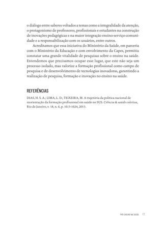 PRÓ-ENSINO NA SAÚDE 17
o diálogo entre saberes voltados a temas como a integralidade da atenção,
o protagonismo de professores, profissionais e estudantes na construção
de inovações pedagógicas e na maior integração ensino-serviço-comuni-
dade e a responsabilização com os usuários, entre outros.
Acreditamos que essa iniciativa do Ministério da Saúde, em parceria
com o Ministério da Educação e com envolvimento da Capes, permitiu
constatar uma grande vitalidade de pesquisas sobre o ensino na saúde.
Entendemos que precisamos ocupar esse lugar, que este não seja um
processo isolado, mas valorize a formação profissional como campo de
pesquisa e de desenvolvimento de tecnologias inovadoras, garantindo a
realização de pesquisa, formação e inovação no ensino na saúde.
REFERÊNCIAS
DIAS, H. S. A.; LIMA, L. D.; TEIXEIRA, M. A trajetória da política nacional de
reorientação da formação profissional em saúde no SUS. Ciência & saúde coletiva,
Rio de Janeiro, v. 18, n. 6, p. 1613-1624, 2013.
Educação em saúde e qualidade-miolo.indb 17
Educação em saúde e qualidade-miolo.indb 17 11/10/2022 07:51
11/10/2022 07:51
 