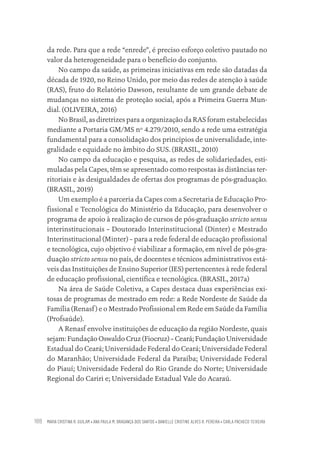 MARIA CRISTINA R. GUILAM • ANA PAULA M. BRAGANÇA DOS SANTOS • DANIELLE CRISTINE ALVES R. PEREIRA • CARLA PACHECO TEIXEIRA
188
da rede. Para que a rede “enrede”, é preciso esforço coletivo pautado no
valor da heterogeneidade para o benefício do conjunto.
No campo da saúde, as primeiras iniciativas em rede são datadas da
década de 1920, no Reino Unido, por meio das redes de atenção à saúde
(RAS), fruto do Relatório Dawson, resultante de um grande debate de
mudanças no sistema de proteção social, após a Primeira Guerra Mun-
dial. (OLIVEIRA, 2016)
No Brasil, as diretrizes para a organização da RAS foram estabelecidas
mediante a Portaria GM/MS nº 4.279/2010, sendo a rede uma estratégia
fundamental para a consolidação dos princípios de universalidade, inte-
gralidade e equidade no âmbito do SUS. (BRASIL, 2010)
No campo da educação e pesquisa, as redes de solidariedades, esti-
muladas pela Capes, têm se apresentado como respostas às distâncias ter-
ritoriais e às desigualdades de ofertas dos programas de pós-graduação.
(BRASIL, 2019)
Um exemplo é a parceria da Capes com a Secretaria de Educação Pro-
fissional e Tecnológica do Ministério da Educação, para desenvolver o
programa de apoio à realização de cursos de pós-graduação stricto sensu
interinstitucionais – Doutorado Interinstitucional (Dinter) e Mestrado
Interinstitucional (Minter) – para a rede federal de educação profissional
e tecnológica, cujo objetivo é viabilizar a formação, em nível de pós-gra-
duação stricto sensu no país, de docentes e técnicos administrativos está-
veis das Instituições de Ensino Superior (IES) pertencentes à rede federal
de educação profissional, científica e tecnológica. (BRASIL, 2017a)
Na área de Saúde Coletiva, a Capes destaca duas experiências exi-
tosas de programas de mestrado em rede: a Rede Nordeste de Saúde da
Família (Renasf) e o Mestrado Profissional em Rede em Saúde da Família
(Profsaúde).
A Renasf envolve instituições de educação da região Nordeste, quais
sejam: Fundação Oswaldo Cruz (Fiocruz) – Ceará; Fundação Universidade
Estadual do Ceará; Universidade Federal do Ceará; Universidade Federal
do Maranhão; Universidade Federal da Paraíba; Universidade Federal
do Piauí; Universidade Federal do Rio Grande do Norte; Universidade
Regional do Cariri e; Universidade Estadual Vale do Acaraú.
Educação em saúde e qualidade-miolo.indb 188
Educação em saúde e qualidade-miolo.indb 188 11/10/2022 07:51
11/10/2022 07:51
 