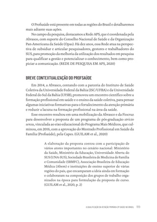A QUALIFICAÇÃO DA ATENÇÃO PRIMÁRIA EM SAÚDE NO BRASIL 189
O Profsaúde está presente em todas as regiões do Brasil e detalharemos
mais adiante suas ações.
No campo da pesquisa, destacamos a Rede APS, que é coordenada pela
Abrasco, com suporte do Conselho Nacional de Saúde e da Organização
Pan-Americana da Saúde (Opas). Há dez anos, essa Rede atua na perspec-
tiva de subsidiar e articular pesquisadores, gestores e trabalhadores do
SUS, para promoção da melhoria da utilização dos resultados em pesquisa
para qualificar a gestão e potencializar o conhecimento, bem como pro-
piciar a comunicação. (REDE DE PESQUISA EM APS, 2020)
BREVE CONTEXTUALIZAÇÃO DO PROFSAÚDE
Em 2014, a Abrasco, contando com a parceria do Instituto de Saúde
Coletiva da Universidade Federal da Bahia (ISC/UFBA) e da Universidade
Federal do Sul da Bahia (UFSB), promoveu um encontro científico sobre a
formação profissional em saúde e o ensino da saúde coletiva, para pensar
algumas iniciativas formativas para o fortalecimento da atenção primária
e reduzir a lacuna na formação profissional na área da saúde.
Esse encontro resultou em uma mobilização da Abrasco e da Fiocruz
para desenvolver a proposta de um programa de pós-graduação stricto
sensu, vinculada ao eixo educacional do Programa Mais Médicos, que cul-
minou, em 2016, com a aprovação do Mestrado Profissional em Saúde da
Família (Profsaúde), pela Capes. (GUILAM et al., 2020)
A elaboração da proposta contou com a participação de
vários atores importantes no cenário nacional: Ministério
da Saúde, Ministério da Educação, Universidade Aberta do
SUS (UNA-SUS), Sociedade Brasileira de Medicina de Família
e Comunidade (SBMFC), Associação Brasileira de Educação
Médica (Abem) e instituições de ensino superior de várias
regiões do país, que encamparam a ideia ainda em formação
e colaboraram na composição dos grupos de trabalho orga-
nizados na época para formulação da proposta de curso.
(GUILAM et al., 2020, p. 2)
Educação em saúde e qualidade-miolo.indb 189
Educação em saúde e qualidade-miolo.indb 189 11/10/2022 07:51
11/10/2022 07:51
 