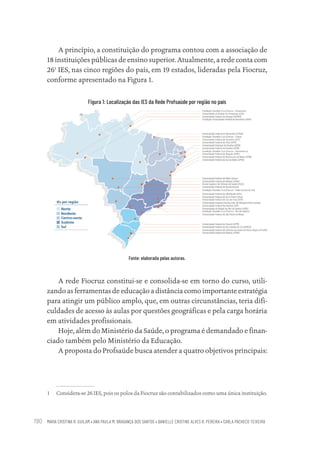 MARIA CRISTINA R. GUILAM • ANA PAULA M. BRAGANÇA DOS SANTOS • DANIELLE CRISTINE ALVES R. PEREIRA • CARLA PACHECO TEIXEIRA
190
A princípio, a constituição do programa contou com a associação de
18 instituições públicas de ensino superior. Atualmente, a rede conta com
261
IES, nas cinco regiões do país, em 19 estados, lideradas pela Fiocruz,
conforme apresentado na Figura 1.
Figura 1: Localização das IES da Rede Profsaúde por região no país
Fonte: elaborada pelas autoras.
A rede Fiocruz constitui-se e consolida-se em torno do curso, utili-
zando as ferramentas de educação a distância como importante estratégia
para atingir um público amplo, que, em outras circunstâncias, teria difi-
culdades de acesso às aulas por questões geográficas e pela carga horária
em atividades profissionais.
Hoje, além do Ministério da Saúde, o programa é demandado e finan-
ciado também pelo Ministério da Educação.
A proposta do Profsaúde busca atender a quatro objetivos principais:
1 Considera-se 26 IES, pois os polos da Fiocruz são contabilizados como uma única instituição.
Educação em saúde e qualidade-miolo.indb 190
Educação em saúde e qualidade-miolo.indb 190 11/10/2022 07:51
11/10/2022 07:51
 
