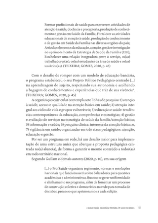 A QUALIFICAÇÃO DA ATENÇÃO PRIMÁRIA EM SAÚDE NO BRASIL 191
Formar profissionais de saúde para exercerem atividades de
atenção à saúde, docência e preceptoria, produção de conheci-
mento e gestão em Saúde da Família; Fortalecer as atividades
educacionais de atenção à saúde, produção do conhecimento
e de gestão em Saúde da Família nas diversas regiões do país;
Articularelementosdaeducação,atenção,gestãoeinvestigação
no aprimoramento da Estratégia de Saúde da Família (ESF);
Estabelecer uma relação integradora entre o serviço, os(as)
trabalhadores(as), os(as) estudantes da área de saúde e os(as)
usuários(as). (TEIXEIRA; GOMES, 2020, p. 43)
Com o desafio de romper com um modelo de educação bancária,
o programa estabeleceu o seu Projeto Político Pedagógico centrado [...]
na aprendizagem do sujeito, respeitando sua autonomia e acolhendo
a bagagem de conhecimentos e experiências que traz de sua vivência”.
(TEIXEIRA; GOMES, 2020, p. 45)
A organização curricular contempla sete linhas de pesquisa: 1) atenção
à saúde, acesso e qualidade na atenção básica em saúde; 2) atenção inte-
gral aos ciclos de vida e grupos vulneráveis; 3) educação e saúde: tendên-
cias contemporâneas da educação, competências e estratégias; 4) gestão
e avaliação de serviços na estratégia de saúde da família/atenção básica;
5) informação e saúde; 6) pesquisa clínica: interesse da atenção básica; e,
7) vigilância em saúde; organizadas em três eixos pedagógicos: atenção,
educação e gestão.
Por ser um programa em rede, há um desafio maior para implemen-
tação de uma estrutura única que abarque a proposta pedagógica cen-
trada no(a) aluno(a), de forma a garantir o mesmo conteúdo a todos(as)
em todo território nacional.
Segundo Guilam e demais autores (2020, p. 10), em sua origem
[...] o ProfSaúde organizou regimento, normas e resoluções
nacionais que funcionassem como balizadores para questões
acadêmicas e administrativas. Buscou-se gerar uniformidade
e alinhamento no programa, além de fomentar um processo
de construção coletiva e democrática na rede para tomada de
decisões, processo que aprimoramos a cada edição.
Educação em saúde e qualidade-miolo.indb 191
Educação em saúde e qualidade-miolo.indb 191 11/10/2022 07:51
11/10/2022 07:51
 