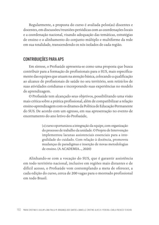 MARIA CRISTINA R. GUILAM • ANA PAULA M. BRAGANÇA DOS SANTOS • DANIELLE CRISTINE ALVES R. PEREIRA • CARLA PACHECO TEIXEIRA
192
Regularmente, a proposta do curso é avaliada pelos(as) discentes e
docentes, em discussões/reuniões periódicas com as coordenações locais
e a coordenação nacional, visando adequação das temáticas, estratégias
de ensino e o alinhamento do conjunto múltiplo e multiforme da rede
em sua totalidade, transcendendo os nós isolados de cada região.
CONTRIBUIÇÕES PARA APS
Em síntese, o Profsaúde apresenta-se como uma proposta que busca
contribuir para a formação de profissionais para o SUS, mais especifica-
mente das equipes que atuam na atenção básica, colocando a qualificação
ao alcance de profissionais de saúde no seu território, sem retirá-los de
suas atividades cotidianas e incorporando suas experiências no modelo
de aprendizagem.
O Profsaúde tem alcançado seus objetivos, possibilitando uma visão
mais crítica sobre a prática profissional, além de compatibilizar a relação
ensino-aprendizagem com os ditames da Política de Educação Permanente
do SUS. De acordo com um egresso, em sua apresentação no evento de
encerramento do ano letivo do Profsaúde,
[o] cursooportunizouaintegraçãodaequipe,comorganização
do processo de trabalho da unidade. O Projeto de Intervenção
implementou lacunas assistenciais essenciais para a inte-
gralidade do cuidado. Com relação à docência, promoveu
mudanças de paradigmas e inserção de novas metodologias
de ensino. (A ACADEMIA..., 2020)
Alinhando-se com a vocação do SUS, que é garantir assistência
em todo território nacional, inclusive em regiões mais distantes e de
difícil acesso, o Profsaúde vem contemplando a meta de oferecer, a
cada edição do curso, cerca de 200 vagas para o mestrado profissional
em todo Brasil.
Educação em saúde e qualidade-miolo.indb 192
Educação em saúde e qualidade-miolo.indb 192 11/10/2022 07:51
11/10/2022 07:51
 
