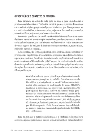 MARIA CRISTINA R. GUILAM • ANA PAULA M. BRAGANÇA DOS SANTOS • DANIELLE CRISTINE ALVES R. PEREIRA • CARLA PACHECO TEIXEIRA
194
O PROFSAÚDE E O CONTEXTO DA PANDEMIA
Para difundir as ações de cada polo da rede e para impulsionar a
produção colaborativa, o Profsaúde constrói pontes e pontos de contato
entre as instituições, propondo algumas iniciativas que dialogam com as
experiências vividas pelos mestrandos, sejam em forma de eventos téc-
nico-científicos, sejam em produções científicas.
Durante a pandemia de covid-19, o Profsaúde intensificou suas ações
de forma a manter o contato por meio de trocas de experiências enfren-
tadas pelos discentes, que também são profissionais de saúde e atuam nas
diversas regiões do país, em diferentes contextos territoriais, econômicos,
políticos, culturais e sociais.
A necessidade de formação permanente, apontada desde sempre por
profissionais e gestores da área, agudizou-se durante a pandemia. Segundo
a pesquisa nacional Condições de trabalho dos profissionais de saúde no
contexto da covid-19, realizada pela Fiocruz, os profissionais de saúde,
durante a pandemia, sofreram grande pressão física e psíquica e viveram
situações de exaustão, em decorrência de diversos fatores, inclusive pela
falta qualificação.
Os dados indicam que 43,2% dos profissionais de saúde
não se sentem protegidos no trabalho de enfrentamento da
Covid-19, e o principal motivo, para 23% deles, está relacio-
nado à falta, à escassez e à inadequação do uso de EPIs (64%
revelaram a necessidade de improvisar equipamentos). Os
participantes da pesquisa também relataram o medo gene-
ralizado de se contaminar no trabalho (18%), a ausência de
estrutura adequada para realização da atividade (15%), além
de fluxos de internação ineficientes (12,3%). O despreparo
técnico dos profissionais para atuar na pandemia foi citado
por 11,8%, enquanto 10,4% denunciaram a insensibilidade
de gestores para suas necessidades profissionais. (LEONEL,
2021, grifo nosso)
Para minimizar a barreira da formação, o Profsaúde desenvolveu
ações não apenas para manter o curso ativo, mas também para estabelecer
Educação em saúde e qualidade-miolo.indb 194
Educação em saúde e qualidade-miolo.indb 194 11/10/2022 07:51
11/10/2022 07:51
 