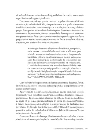 A QUALIFICAÇÃO DA ATENÇÃO PRIMÁRIA EM SAÚDE NO BRASIL 195
vínculos de forma a minimizar as desigualdades e incentivar as trocas de
experiências ao longo da pandemia.
Embora o curso ofereça grande parte da carga horária na modalidade
de educação a distância (EAD), são previstos em sua grade oito encon-
tros físico-presenciais como estratégia de vinculação e de espaço de inte-
gração dos aspectos abordados a distância pelos docentes e discentes. Em
decorrência da pandemia, houve a necessidade de reorganizar os encon-
tros presenciais de forma que o processo ensino-aprendizagem não fosse
prejudicado. Assim, os encontros presenciais foram transformados em
síncronos, em horários flexíveis aos discentes.
A estratégia de ensino telepresencial viabilizou, sem perdas,
a discussão e continuidade das atividades acadêmicas, per-
mitindo a construção do conhecimento e o despertar da
habilidade reflexiva e problematizadora mesmo à distância,
além de contribuir para a estimulação do senso crítico nas
atividades desenvolvidas pelos profissionais em seu cotidiano.
O cuidado dos docentes com a escolha da modalidade EAD
em um momento que exige prudência e atenção, só enaltece
os objetivos da disciplina Atenção Integral à Saúde. De forma
segura,serviudeexemploeinspiraçãoparaosrecém-chegados.
(SANTOS; ARAÚJO; SANTOS, 2020, p. 6)
Com o objetivo de aproximar ainda mais discentes e docentes, foram
implementadas sessões temáticas para compartilhar as experiências viven-
ciadas nos territórios.
Aproveitando o cenário de pandemia, as quatro primeiras sessões
temáticas tiveram como foco atender as necessidades dos alunos enquanto
profissionais da área da saúde atuantes na linha de frente na pandemia
de covid-19. Os temas discutidos foram: 1ª) Covid-19 e Atenção Primária
à Saúde: Contexto epidemiológico e as experiências do Profsaúde nos
territórios; 2ª) Atenção domiciliar e covid-19; 3ª) Covid-19 e arranjos para
garantir a saúde do trabalhador; 4ª) O uso da Telemedicina na APS e no
enfrentamento da covid-19.
O compartilhamento das experiências dos(as) mestrandos(as) nos ter-
ritórios culminou na publicação do e-book Covid-19 e atenção primária:
Educação em saúde e qualidade-miolo.indb 195
Educação em saúde e qualidade-miolo.indb 195 11/10/2022 07:51
11/10/2022 07:51
 