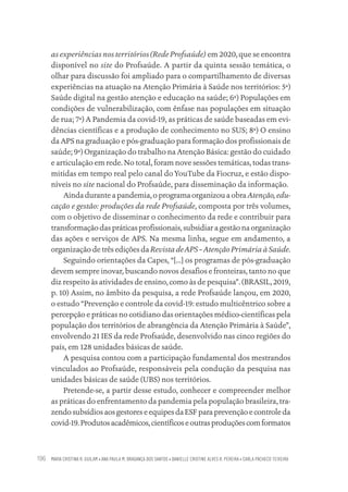 MARIA CRISTINA R. GUILAM • ANA PAULA M. BRAGANÇA DOS SANTOS • DANIELLE CRISTINE ALVES R. PEREIRA • CARLA PACHECO TEIXEIRA
196
as experiências nos territórios (Rede Profsaúde) em 2020, que se encontra
disponível no site do Profsaúde. A partir da quinta sessão temática, o
olhar para discussão foi ampliado para o compartilhamento de diversas
experiências na atuação na Atenção Primária à Saúde nos territórios: 5ª)
Saúde digital na gestão atenção e educação na saúde; 6ª) Populações em
condições de vulnerabilização, com ênfase nas populações em situação
de rua; 7ª) A Pandemia da covid-19, as práticas de saúde baseadas em evi-
dências científicas e a produção de conhecimento no SUS; 8ª) O ensino
da APS na graduação e pós-graduação para formação dos profissionais de
saúde; 9ª) Organização do trabalho na Atenção Básica: gestão do cuidado
e articulação em rede. No total, foram nove sessões temáticas, todas trans-
mitidas em tempo real pelo canal do YouTube da Fiocruz, e estão dispo-
níveis no site nacional do Profsaúde, para disseminação da informação.
Ainda durante a pandemia, o programa organizou a obra Atenção,edu-
cação e gestão: produções da rede Profsaúde, composta por três volumes,
com o objetivo de disseminar o conhecimento da rede e contribuir para
transformação das práticas profissionais, subsidiar a gestão na organização
das ações e serviços de APS. Na mesma linha, segue em andamento, a
organização de três edições da Revista deAPS –Atenção Primária àSaúde.
Seguindo orientações da Capes, “[...] os programas de pós-graduação
devem sempre inovar, buscando novos desafios e fronteiras, tanto no que
diz respeito às atividades de ensino, como às de pesquisa”. (BRASIL, 2019,
p. 10) Assim, no âmbito da pesquisa, a rede Profsaúde lançou, em 2020,
o estudo “Prevenção e controle da covid-19: estudo multicêntrico sobre a
percepção e práticas no cotidiano das orientações médico-científicas pela
população dos territórios de abrangência da Atenção Primária à Saúde”,
envolvendo 21 IES da rede Profsaúde, desenvolvido nas cinco regiões do
país, em 128 unidades básicas de saúde.
A pesquisa contou com a participação fundamental dos mestrandos
vinculados ao Profsaúde, responsáveis pela condução da pesquisa nas
unidades básicas de saúde (UBS) nos territórios.
Pretende-se, a partir desse estudo, conhecer e compreender melhor
as práticas do enfrentamento da pandemia pela população brasileira, tra-
zendo subsídios aos gestores e equipes da ESF para prevenção e controle da
covid-19.Produtosacadêmicos,científicoseoutrasproduçõescomformatos
Educação em saúde e qualidade-miolo.indb 196
Educação em saúde e qualidade-miolo.indb 196 11/10/2022 07:51
11/10/2022 07:51
 