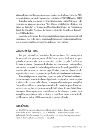 A QUALIFICAÇÃO DA ATENÇÃO PRIMÁRIA EM SAÚDE NO BRASIL 197
adequados ao perfil da população dos territórios de abrangência da APS,
serão utilizados para a divulgação dos resultados. (PREVENÇÃO..., 2020)
Impulsionada pelo desenvolvimento do estudo multicêntrico, a rede
estruturou o grupo de pesquisa “Territórios, Modelagens e Práticas em
Saúde da Família”, certificado no Diretório dos Grupos de Pesquisa no
Brasil do Conselho Nacional de Desenvolvimento Científico e Tecnoló-
gico (CNPq/Lattes).
Alémdasaçõesacimadescritas,organizadaspelacoordenaçãonacional
e realizadas pela rede, outras iniciativas foram desenvolvias em nível local,
tais como publicações, seminários, palestras entre outras.
CONSIDERAÇÕES FINAIS
Em que pese o efeito devastador da pandemia em diversos aspectos
da sociedade, chegamos a janeiro de 2022 com uma rede de ensino e pes-
quisa bem estruturada, presente nas cinco regiões do país. A utilização
de ferramentas de educação a distância e a exploração de horários alter-
nativos aos turnos de trabalho dos profissionais de saúde possibilitou a
manutenção do curso, a troca de experiências, o compartilhamento de
angústias, incertezas e o apoio entre profissionais das diversas instituições.
Estando já presente nas cinco regiões do país, o Profsaúde está com-
prometido com a redução das desigualdades regionais e busca ampliar
o número de vagas a cada edição, com especial atenção para as regiões
Norte, Centro-Oeste e para alguns estados do Nordeste, pois, historica-
mente, essas regiões apresentam uma deficiência na área da Saúde Cole-
tiva. Além disso, o programa empenha-se em fortalecer as relações com
as regiões parceiras em cada território e contribuir para a resolução de
problemas de saúde pública nacionais, regionais e locais.
REFERÊNCIAS
(A) ACADEMIA e a gestão da atenção básica: a contribuição do mestrado
profissional. Rio de Janeiro: [s. n.], 2020. 1 vídeo (132 min). Publicado pelo canal
VideoSaúde Distribuidora da Fiocruz. Disponível em: https://www.youtube.com/
watch?v=h8nwOaf6nik. Acesso em: 15 out. 2021.
Educação em saúde e qualidade-miolo.indb 197
Educação em saúde e qualidade-miolo.indb 197 11/10/2022 07:51
11/10/2022 07:51
 
