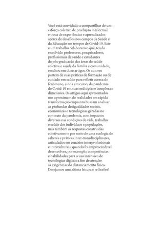 Você está convidado a compartilhar de um
esforço coletivo de produção intelectual
e troca de experiências e aprendizados
acerca de desafios nos campos da Saúde e
da Educação em tempos de Covid-19. Este
é um trabalho colaborativo que, tendo
envolvido professores, pesquisadores,
profissionais de saúde e estudantes
de pós-graduação das áreas de saúde
coletiva e saúde da família e comunidade,
resultou em doze artigos. Os autores
partem de suas práticas de formação ou de
cuidado em saúde para refletir acerca do
fenômeno, ainda em curso, da pandemia
de Covid-19 em suas múltiplas e complexas
dimensões. Os artigos aqui apresentados
nos aproximam de realidades em rápida
transformação enquanto buscam analisar
as profundas desigualdades sociais,
econômicas e tecnológicas geradas no
contexto da pandemia, com impactos
diversos nas condições de vida, trabalho
e saúde dos indivíduos e populações,
mas também as respostas construídas
coletivamente por meio de uma ecologia de
saberes e práticas inter-transdisciplinares,
articulados em cenários interprofissionais
e interculturais, quando foi imprescindível
desenvolver, por exemplo, competências
e habilidades para o uso intensivo de
tecnologias digitais a fim de atender
às exigências do distanciamento físico.
Desejamos uma ótima leitura e reflexões!
Sobre os autores.indd 232
Sobre os autores.indd 232 11/10/2022 07:47
11/10/2022 07:47
 