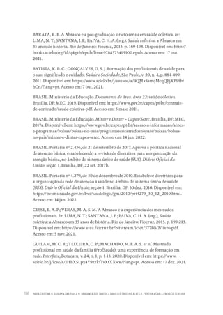 MARIA CRISTINA R. GUILAM • ANA PAULA M. BRAGANÇA DOS SANTOS • DANIELLE CRISTINE ALVES R. PEREIRA • CARLA PACHECO TEIXEIRA
198
BARATA, R. B. A Abrasco e a pós-graduação stricto sensu em saúde coletiva. In:
LIMA, N. T.; SANTANA, J. P.; PAIVA, C. H. A. (org.). Saúde coletiva: a Abrasco em
35 anos de história. Rio de Janeiro: Fiocruz, 2015. p. 169-198. Disponível em: http://
books.scielo.org/id/q4gzb/epub/lima-9788575415900.epub. Acesso em: 17 out.
2021.
BATISTA, K. B. C.; GONÇALVES, O. S. J. Formação dos profissionais de saúde para
o sus: significado e cuidado. Saúde e Sociedade, São Paulo, v. 20, n. 4, p. 884-899,
2011. Disponível em: https://www.scielo.br/j/sausoc/a/9QMxSsmqMcqQPjXP9fbt
hCn/?lang=pt. Acesso em: 7 out. 2021.
BRASIL. Ministério da Educação. Documento de área. área 22: saúde coletiva.
Brasília, DF: MEC, 2019. Disponível em: https://www.gov.br/capes/pt-br/centrais-
de-conteudo/saude-coletiva-pdf. Acesso em: 5 maio 2021.
BRASIL. Ministério da Educação. Minter e Dinter – Capes/Setec. Brasília, DF: MEC,
2017a. Disponível em: https://www.gov.br/capes/pt-br/acesso-a-informacao/acoes-
e-programas/bolsas/bolsas-no-pais/programasencerradosnopais/bolsas/bolsas-
no-pais/minter-e-dinter-capes-setec. Acesso em: 14 jan. 2022.
BRASIL. Portaria nº 2.436, de 21 de setembro de 2017. Aprova a política nacional
de atenção básica, estabelecendo a revisão de diretrizes para a organização da
atenção básica, no âmbito do sistema único de saúde (SUS). Diário Oficial da
União: seção 1, Brasília, DF, 22 set. 2017b.
BRASIL. Portaria nº 4.279, de 30 de dezembro de 2010. Estabelece diretrizes para
a organização da rede de atenção à saúde no âmbito do sistema único de saúde
(SUS). Diário Oficial da União: seção 1, Brasília, DF, 30 dez. 2010. Disponível em:
https://bvsms.saude.gov.br/bvs/saudelegis/gm/2010/prt4279_30_12_2010.html.
Acesso em: 14 jan. 2022.
CESSE, E. A. P.; VERAS, M. A. S. M. A Abrasco e a experiência dos mestrados
profissionais. In: LIMA, N. T.; SANTANA, J. P.; PAIVA, C. H. A. (org.), Saúde
coletiva: a Abrasco em 35 anos de história. Rio de Janeiro: Fiocruz, 2015. p. 199-213.
Disponível em: https://www.arca.fiocruz.br/bitstream/icict/37780/2/livro.pdf.
Acesso em: 5 nov. 2021.
GUILAM, M. C. R.; TEIXEIRA, C. P.; MACHADO, M. F. A. S. et al. Mestrado
profissional em saúde da família (ProfSaúde): uma experiência de formação em
rede. Interface, Botucatu, v. 24, n. 1, p. 1-15, 2020. Disponível em: https://www.
scielo.br/j/icse/a/JHBXSLpx4Y9zzkfTvXtXXwx/?lang=pt. Acesso em: 17 dez. 2021.
Educação em saúde e qualidade-miolo.indb 198
Educação em saúde e qualidade-miolo.indb 198 11/10/2022 07:51
11/10/2022 07:51
 