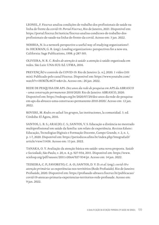 A QUALIFICAÇÃO DA ATENÇÃO PRIMÁRIA EM SAÚDE NO BRASIL 199
LEONEL, F. Fiocruz analisa condições de trabalho dos profissionais de saúde na
linha de frente da covid-19. Portal Fiocruz, Rio de Janeiro, 2021. Disponível em:
https://portal.fiocruz.br/noticia/fiocruz-analisa-condicoes-de-trabalho-dos-
profissionais-de-saude-na-linha-de-frente-da-covid. Acesso em: 3 jan. 2022.
NOHRIA, N. Is a network perspective a useful way of studying organizations?.
In: HICKMAN, G. R. (org.). Leading organizations: perspectives for a new era.
California: Sage Publications, 1998. p 287-301.
OLIVEIRA, N. R. C. Redes de atenção à saúde: a atenção à saúde organizada em
redes. São Luís: UNA-SUS: Ed. UFMA, 2016.
PREVENÇÃO e controle da COVID-19. Rio de Janeiro: [s. n.], 2020. 1 vídeo (101
min). Publicado pelo canal Fiocruz. Disponível em: https://www.youtube.com/
watch?v=HOKfXc8GY-w&t=2s. Acesso em.: 26 jan. 2022.
REDE DE PESQUISA EM APS. Dez anos da rede de pesquisa em APS da ABRASCO
– uma construção permanente 2010/2020. Rio de Janeiro: ABRASCO, 2020.
Disponível em: https://redeaps.org.br/2020/07/29/dez-anos-da-rede-de-pesquisa-
em-aps-da-abrasco-uma-construcao-permanente-2010-2020/. Acesso em: 12 jan.
2022.
ROVERE, M. Redes en salud: los grupos, las instituciones, la comunidad. 3. ed.
Córdoba: El Ágora, 2016.
SANTOS, L. B. S.; ARAUJO, C. S.; SANTOS, V. S. Educação a distância no mestrado
multiprofissional em saúde da família: um relato de experiência. Revista Edutec:
Educação, Tecnologias Digitais e Formação Docente, Campo Grande, v. 2, n. 1,
p. 1-7, 2020. Disponível em: https://periodicos.ufms.br/index.php/IntegraEaD/
article/view/11436. Acesso em: 13 jan. 2022.
TANAKA, O. Y. Avaliação da atenção básica em saúde: uma nova proposta. Saúde
e Sociedade, São Paulo, v. 20, n. 4, p. 927-934, 2011. Disponível em: https://www.
scielosp.org/pdf/sausoc/2011.v20n4/927-934/pt. Acesso em: 14 jan. 2022.
TEIXEIRA, C. P.; FAVORETO, C. A. O.; SANTOS, D. V. D. et al. (org.). covid-19 e
atenção primária: as experiências nos territórios (Rede Profsaúde). Rio de Janeiro:
Profsaúde, 2020. Disponível em: https://profsaude-abrasco.fiocruz.br/publicacao/
covid-19-atencao-primaria-experiencias-territorios-rede-profsaude. Acesso em:
9 jan. 2022.
Educação em saúde e qualidade-miolo.indb 199
Educação em saúde e qualidade-miolo.indb 199 11/10/2022 07:51
11/10/2022 07:51
 