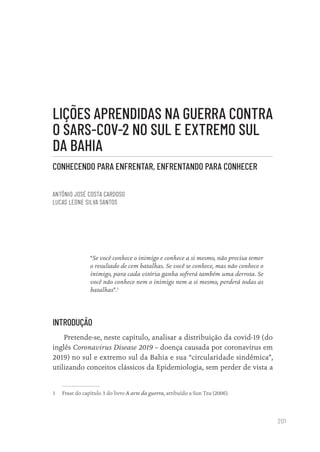 201
LIÇÕES APRENDIDAS NA GUERRA CONTRA
O SARS-COV-2 NO SUL E EXTREMO SUL
DA BAHIA
CONHECENDO PARA ENFRENTAR, ENFRENTANDO PARA CONHECER
ANTÔNIO JOSÉ COSTA CARDOSO
LUCAS LEONE SILVA SANTOS
“Se você conhece o inimigo e conhece a si mesmo, não precisa temer
o resultado de cem batalhas. Se você se conhece, mas não conhece o
inimigo, para cada vitória ganha sofrerá também uma derrota. Se
você não conhece nem o inimigo nem a si mesmo, perderá todas as
batalhas”.1
INTRODUÇÃO
Pretende-se, neste capítulo, analisar a distribuição da covid-19 (do
inglês Coronavirus Disease 2019 – doença causada por coronavírus em
2019) no sul e extremo sul da Bahia e sua “circularidade sindêmica”,
utilizando conceitos clássicos da Epidemiologia, sem perder de vista a
1 Frase do capítulo 3 do livro A arte da guerra, atribuído a Sun Tzu (2006).
Educação em saúde e qualidade-miolo.indb 201
Educação em saúde e qualidade-miolo.indb 201 11/10/2022 07:51
11/10/2022 07:51
 