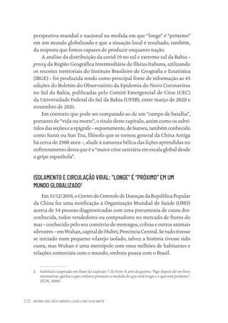 ANTÔNIO JOSÉ COSTA CARDOSO • LUCAS LEONE SILVA SANTOS
202
perspectiva mundial e nacional na medida em que “longe” é “próximo”
em um mundo globalizado e que a situação local é resultado, também,
da resposta que fomos capazes de produzir enquanto nação.
A análise da distribuição da covid-19 no sul e extremo sul da Bahia –
proxy da Região Geográfica Intermediária de Ilhéus-Itabuna, utilizando
os recortes territoriais do Instituto Brasileiro de Geografia e Estatística
(IBGE) – foi produzida tendo como principal fonte de informação as 43
edições do Boletim do Observatório da Epidemia do Novo Coronavírus
no Sul da Bahia, publicadas pelo Comitê Emergencial de Crise (CEC)
da Universidade Federal do Sul da Bahia (UFSB), entre março de 2020 e
novembro de 2021.
Em contexto que pode ser comparado ao de um “campo de batalha”,
portanto de “vida ou morte”, o título deste capítulo, assim como os subtí-
tulos das seções e a epígrafe – supostamente, de Sunwu, também conhecido
como Sunzi ou Sun Tzu, filósofo que se tornou general da China Antiga
há cerca de 2500 anos –, alude à natureza bélica das lições aprendidas no
enfrentamento desta que é a “maior crise sanitária em escala global desde
a gripe espanhola”.
ISOLAMENTO E CIRCULAÇÃO VIRAL: “LONGE” É “PRÓXIMO” EM UM
MUNDO GLOBALIZADO2
Em 31/12/2019, o Centro de Controle de Doenças da República Popular
da China fez uma notificação à Organização Mundial de Saúde (OMS)
acerca de 34 pessoas diagnosticadas com uma pneumonia de causa des-
conhecida, todos vendedores ou compradores no mercado de frutos do
mar – conhecido pelo seu comércio de morcegos, cobras e outros animais
silvestres – em Wuhan, capital de Hubei, Província Central. Se tudo tivesse
se iniciado num pequeno vilarejo isolado, talvez a história tivesse sido
outra, mas Wuhan é uma metrópole com onze milhões de habitantes e
relações comerciais com o mundo, embora pouca com o Brasil.
2 Subtítulo inspirado em frase do capítulo 7 do livro A arte da guerra: “Age depois de ter feito
estimativas. ganha o que conhece primeiro a medida do que está longe e o que está próximo”.
(SUN, 2006)
Educação em saúde e qualidade-miolo.indb 202
Educação em saúde e qualidade-miolo.indb 202 11/10/2022 07:51
11/10/2022 07:51
 