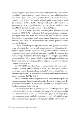ANTÔNIO JOSÉ COSTA CARDOSO • LUCAS LEONE SILVA SANTOS
204
vírus da espécie SevereAcute Respiratory Syndrome-related Coronavirus
(SARS-CoV), pertencente ao gênero Betacoronavirus, subfamília Coro-
navirinae, família Coronaviridae, ordem Nidovirales, reino Riboviria.
(BORGES et al., 2020) O batismo foi realizado pelo Comitê Internacional
de Taxonomia de Vírus (ICTV) – do inglês International Committee on
Taxonomy of Viruses –, presidido à época por virologista brasileiro, Fran-
cisco Murilo Zerbini, da Universidade Federal de Viçosa.
Em 11/01/2020, a OMS informou a notificação do primeiro óbito no
mundo por SARS-CoV-2 – um homem de 61 anos, hospitalizado com pneu-
monia grave na China, e que teria morrido por parada cardíaca – e, dois
dias depois, o primeiro caso confirmado fora da China, esse ocorrido na
Tailândia, mas ainda um caso importado: uma mulher que havia recém
chegado de Wuhan.
O atraso na notificação dos primeiros casos pelo governo de Wuhan
gerou a demissão do prefeito e pode ter custado muitas vidas, pois, a des-
peito do rigor das medidas tomadas pelo governo central da República
Popular da China após a notificação dos casos – medidas de contenção em
massa, obrigando dezenas de milhões de pessoas a cumprir quarentena
–, o vírus já havia tido a oportunidade de se espalhar pois, àquela altura
dos acontecimentos, muita gente já havia migrado para outras províncias
chinesas e outros países.
Em 30/01/2020, quando a China contava com oito mil casos confir-
mados e 170 óbitos, a OMS declarou a covid-19 uma “emergência global”,
sendo que, poucos dias antes, havia indicado “risco moderado” de a epi-
demia virar pandemia. É possível que esse atraso também tenha benefi-
ciado a expansão do SARS-CoV-2.
Em 01/02/2020, o mundo suspendeu todo o comércio e transporte de
passageiros para a China. Apenas cinco dias depois, já havia registro de
casos em diversos outros países, embora nenhum caso tivesse sido noti-
ficado na América do Sul e África.
Sem conexões com Wuhan, seríamos poupados? Mais provável é que
o SARS-CoV-2 já estivesse circulando entre nós e até já tivesse produzido
suas primeiras vítimas, embora nenhum caso grave o suficiente para
chamar a atenção das autoridades sanitárias. Em “tempos de globalização”,
é razoável supor que o que parece “longe”, na verdade, está “próximo”.
Educação em saúde e qualidade-miolo.indb 204
Educação em saúde e qualidade-miolo.indb 204 11/10/2022 07:51
11/10/2022 07:51
 