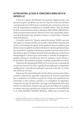 LIÇÕES APRENDIDAS NA GUERRA CONTRA O SARS-COV-2 NO SUL E EXTREMO SUL DA BAHIA 205
HISTÓRIA NATURAL DA COVID-19: CONHECENDO O INIMIGO ANTES DE
ENFRENTA-LO3
O fato de o agente identificado nos pacientes diagnosticados com
pneumonia grave em Wuhan ser um novo tipo de coronavírus facilitou
a compreensão da covid-19, pois a ocorrência dos coronavírus entre ani-
mais de importância veterinária já é estudada desde o final da década
de 1930, e entre humanos, desde a década de 1960. (GRÄF, 2020) Embora
ainda permanecessem pontos obscuros, havia uma quantidade impor-
tante de informações que permitiu começar a compreender a “história
natural da doença”.
O modelo teórico da “história natural da doença” (HND), que tem
sua origem no clássico trabalho de Leavell e Clark (1976), tenta articular
“todas as interrelações do agente, do hospedeiro e do meio ambiente que
afetam o processo global e seu desenvolvimento”, desde as primeiras forças
que antecedem o surgimento da doença, quando as pessoas estão tendo a
exposição ao agente etiológico (período de pré-patogênese), aos processos
fisiopatológicos e clínicos que caracterizam o “período de patogênese”,
quando a doença se manifesta por meio de sintomas e sinais clínicos, e
ao “desenlace” dessa história (sequela, invalidez, recuperação ou morte).
O processo de infecção pelo SARS-CoV-2 se inicia com a exposição de
uma pessoa suscetível ao vírus, seguido de sua replicação no organismo,
configurando o “período de incubação”, que pode variar de 1 a 14 dias,
com média de 5 a 6 dias.
Depois que foi transmitido pelo contato direto com secreções (saliva,
secreções respiratórias, gotículas respiratórias de aerossóis projetadas
para o ambiente) e/ou indireto (a partir de contato com superfícies con-
taminadas), o vírus começa a invadir e a se multiplicar no organismo.
A depender do tipo de superfície e da carga viral depositada sobre elas,
estudos em laboratório mostram que partículas de SARS-CoV-2 podem
se manter viáveis por períodos que variam de minutos a horas (BORGES
et al., 2020; SANTOS; TAVARES; MENGEL, 2020), mas na maioria das
3 Subtítulo inspirado em frase do capítulo 1 do livro A arte da guerra: “O general que vence a
batalha faz muitos cálculos em seu templo antes de lutar”. (SUN, 2006)
Educação em saúde e qualidade-miolo.indb 205
Educação em saúde e qualidade-miolo.indb 205 11/10/2022 07:51
11/10/2022 07:51
 