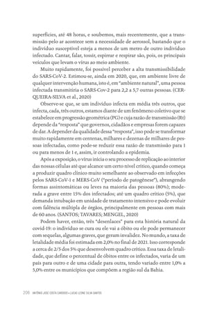 ANTÔNIO JOSÉ COSTA CARDOSO • LUCAS LEONE SILVA SANTOS
206
superfícies, até 48 horas, e soubemos, mais recentemente, que a trans-
missão pelo ar acontece sem a necessidade de aerossol, bastando que o
indivíduo susceptível esteja a menos de um metro de outro indivíduo
infectado. Cantar, falar, tossir, espirrar e respirar são, pois, os principais
veículos que levam o vírus ao meio ambiente.
Muito rapidamente, foi possível perceber a alta transmissibilidade
do SARS-CoV-2. Estimou-se, ainda em 2020, que, em ambiente livre de
qualquer intervenção humana, isto é, em “ambiente natural”, uma pessoa
infectada transmitiria o SARS-Cov-2 para 2,2 a 5,7 outras pessoas. (CER-
QUEIRA-SILVA et al., 2020)
Observe-se que, se um indivíduo infecta em média três outros, que
infecta, cada, três outros, estamos diante de um fenômeno coletivo que se
estabelece em progressão geométrica (PG) e cuja razão de transmissão (Rt)
depende da “resposta” que governos, cidadãos e empresas forem capazes
de dar. A depender da qualidade dessa “resposta”, isso pode se transformar
muito rapidamente em centenas, milhares e dezenas de milhares de pes-
soas infectadas, como pode-se reduzir essa razão de transmissão para 1
ou para menos de 1 e, assim, ir controlando a epidemia.
Após a exposição, o vírus inicia o seu processo de replicação ao interior
das nossas células até que alcance um certo nível crítico, quando começa
a produzir quadro clínico muito semelhante ao observado em infecções
pelos SARS-CoV-1 e MERS-CoV (“período de patogênese”), abrangendo
formas assintomáticas ou leves na maioria das pessoas (80%); mode-
rada a grave entre 15% dos infectados; até um quadro crítico (5%), que
demanda intubação em unidade de tratamento intensivo e pode evoluir
com falência múltipla de órgãos, principalmente em pessoas com mais
de 60 anos. (SANTOS; TAVARES; MENGEL, 2020)
Podem haver, então, três “desenlaces” para esta história natural da
covid-19: o indivíduo se cura ou ele vai a óbito ou ele pode permanecer
com sequelas, algumas graves, que geram invalidez. No mundo, a taxa de
letalidade média foi estimada em 2,0% no final de 2021. Isso corresponde
a cerca de 2/5 dos 5% que desenvolvem quadro crítico. Essa taxa de letali-
dade, que define o percentual de óbitos entre os infectados, varia de um
país para outro e de uma cidade para outra, tendo variado entre 1,0% a
5,0% entre os municípios que compõem a região sul da Bahia.
Educação em saúde e qualidade-miolo.indb 206
Educação em saúde e qualidade-miolo.indb 206 11/10/2022 07:51
11/10/2022 07:51
 
