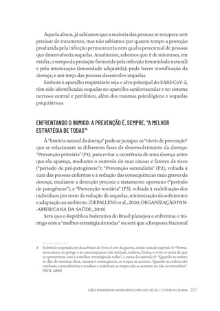 LIÇÕES APRENDIDAS NA GUERRA CONTRA O SARS-COV-2 NO SUL E EXTREMO SUL DA BAHIA 207
Àquela altura, já sabíamos que a maioria das pessoas se recupera sem
precisar de tratamento, mas não sabíamos por quanto tempo a proteção
produzida pela infecção permaneceria nem qual o percentual de pessoas
que desenvolveria sequelas. Atualmente, sabemos que: é de seis meses, em
média, o tempo da proteção fornecida pela infecção (imunidade natural)
e pela imunização (imunidade adquirida); pode haver cronificação da
doença; e um terço das pessoas desenvolve sequelas.
Embora o aparelho respiratório seja o alvo principal do SARS-CoV-2,
têm sido identificadas sequelas no aparelho cardiovascular e no sistema
nervoso central e periférico, além dos traumas psicológicos e sequelas
psiquiátricas.
ENFRENTANDO O INIMIGO: A PREVENÇÃO É, SEMPRE, “A MELHOR
ESTRATÉGIA DE TODAS”4
À“histórianaturaldadoença”pode-sejustaporos“níveisdeprevenção”
que se relacionam às diferentes fases de desenvolvimento da doença:
“Prevenção primária” (P1), para evitar a ocorrência de uma doença antes
que ela apareça, mediante o controle de suas causas e fatores de risco
(“período de pré-patogênese”); “Prevenção secundária” (P2), voltada à
cura das pessoas enfermas e à redução das consequências mais graves da
doença, mediante a detecção precoce e tratamento oportuno (“período
de patogênese”); e “Prevenção terciária” (P3), voltada à reabilitação dos
indivíduos por meio da redução de sequelas, minimização do sofrimento
e adaptação ao ambiente. (DEPALLENS et al., 2020; ORGANIZAÇÃO PAN-
-AMERICANA DA SAÚDE, 2010)
Será que o República Federativa do Brasil planejou e enfrentou o ini-
migo com a “melhor estratégia de todas” ou será que a Resposta Nacional
4 Subtítulo inspirado em duas frases do livro A arte da guerra, sendo uma do capítulo 8: “Perma-
nece atento ao perigo e ao caos enquanto não tenham, todavia, forma, e evita-os antes de que
se apresentem; esta é a melhor estratégia de todas”, e outra do capítulo 9: “Quando as ordens
se dão de maneira clara, sensata e conseqüente, as tropas as aceitam. Quando as ordens são
confusas, contraditórias e mudam a toda hora as tropas não as aceitam ou não as entendem”.
(SUN, 2006)
Educação em saúde e qualidade-miolo.indb 207
Educação em saúde e qualidade-miolo.indb 207 11/10/2022 07:51
11/10/2022 07:51
 
