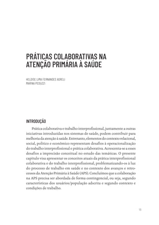 19
PRÁTICAS COLABORATIVAS NA
ATENÇÃO PRIMÁRIA À SAÚDE
HELOISE LIMA FERNANDES AGRELI
MARINA PEDUZZI
INTRODUÇÃO
Prática colaborativa e trabalho interprofissional, juntamente a outras
iniciativas introduzidas nos sistemas de saúde, podem contribuir para
melhoria da atenção à saúde. Entretanto, elementos do contexto relacional,
social, político e econômico representam desafios à operacionalização
do trabalho interprofissional e prática colaborativa. Acrescenta-se a esses
desafios a imprecisão conceitual no estudo das temáticas. O presente
capítulo visa apresentar os conceitos atuais da prática interprofissional
colaborativa e do trabalho interprofissional, problematizando-os à luz
do processo de trabalho em saúde e no contexto dos avanços e retro-
cessos da Atenção Primária à Saúde (APS). Concluímos que a colaboração
na APS precisa ser abordada de forma contingencial, ou seja, segundo
características dos usuários/população adscrita e segundo contexto e
condições de trabalho.
Educação em saúde e qualidade-miolo.indb 19
Educação em saúde e qualidade-miolo.indb 19 11/10/2022 07:51
11/10/2022 07:51
 