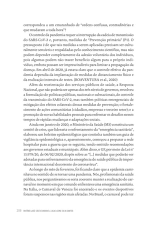 ANTÔNIO JOSÉ COSTA CARDOSO • LUCAS LEONE SILVA SANTOS
208
correspondeu a um emaranhado de “ordens confusas, contraditórias e
que mudaram a toda hora”?
O controle da pandemia requer a interrupção da cadeia de transmissão
do SARS-CoV-2 e, portanto, medidas de “Prevenção primária” (P1). O
pressuposto é de que tais medidas a serem aplicadas precisam ser cultu-
ralmente sensíveis e respaldadas pelo conhecimento científico, mas não
podem depender completamente da adesão voluntária dos indivíduos,
pois algumas podem não trazer benefício algum para o próprio indi-
víduo, embora possam ser imprescindíveis para limitar a propagação da
doença. Em abril de 2020, já estava claro que o controle efetivo da pan-
demia dependia da implantação de medidas de distanciamento físico e
da realização intensiva de testes. (BOAVENTURA et al., 2020)
Além da reorientação dos serviços públicos de saúde, a Resposta
Nacional, que não poderia ser apenas dos três níveis de governos, envolveu
a formulação de políticas públicas, nacionais e subnacionais, de controle
da transmissão do SARS-CoV-2, mas também políticas emergenciais de
mitigação dos efeitos colaterais dessas medidas de prevenção; o fortale-
cimento de ações comunitárias (cidadãos, empresas e terceiro setor); e a
promoção de novas habilidades pessoais para enfrentar os desafios nesses
tempos de rápidas mudanças e adaptações sociais.
Ainda em janeiro de 2020, o Ministério da Saúde (MS) constituiu um
comitê de crise, que lideraria o enfrentamento da “emergência sanitária”,
elaborou um boletim epidemiológico que continha também um guia de
vigilância epidemiológica e, aparentemente, começou a preparar a rede
hospitalar para a guerra que se seguiria, tendo emitido recomendações
aos governos estaduais e municipais. Além disso, o GF, por meio da Lei n°
13.979/20, de 06/02/2020, dispôs sobre as “[...] medidas que poderão ser
adotadas para enfrentamento da emergência de saúde pública de impor-
tância internacional decorrente do coronavírus”.
Ao longo do mês de fevereiro, foi ficando claro que a epidemia cami-
nhava no sentido de se tornar uma pandemia. Nós, profissionais da saúde
pública, nos perguntávamos se seria coerente manter a realização do car-
naval no momento em que o mundo enfrentava uma emergência sanitária.
Na Itália, o Carnaval de Veneza foi encerrado e os eventos desportivos
foram suspensos nas regiões mais afetadas. No Brasil, o carnaval pode ter
Educação em saúde e qualidade-miolo.indb 208
Educação em saúde e qualidade-miolo.indb 208 11/10/2022 07:51
11/10/2022 07:51
 