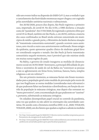 LIÇÕES APRENDIDAS NA GUERRA CONTRA O SARS-COV-2 NO SUL E EXTREMO SUL DA BAHIA 209
sido um evento-índice na dispersão do SARS-CoV-2, mas a verdade é que
o cancelamento das festividades momescas sequer chegou a ser cogitado
pelas autoridades sanitárias nacionais e subnacionais.
Em 26/02/2020, poucos dias depois, São Paulo registrou o primeiro
caso, importado, de covid-19. No dia 11/03, a OMS declarou a situação
como de “pandemia”. Em 17/03/2020, foi registrado o primeiro óbito por
covid-19 no Brasil, também em São Paulo, e, em 20/03, embora a maioria
dos casos confirmados no Brasil ainda estivesse concentrada em muni-
cípios de médio e grande porte, o Ministério da Saúde declarou situação
de “transmissão comunitária sustentada”, quando ocorrem casos autóc-
tones, sem vínculo a outro caso anteriormente confirmado. Nesse estágio
da epidemia, quem apresentar quadro clínico de síndrome gripal deve
ser considerado suspeito e testado. Em São Paulo já havia transmissão
comunitária naquele momento, mas é provável que não existisse ainda
em muitas outras regiões do país.
Na Bahia, o governo do estado inaugurou as medidas de distancia-
mento social em 16/03/2020.5
Entretanto, a principal dificuldade de pre-
feitos e secretários de saúde do sul da Bahia era “convencer as pessoas
a não se aglomerarem em feiras livres, lotéricas, bancos, bares, templos
religiosos e até em velórios”.6
Em um primeiro momento, as máscaras faciais não foram recomen-
dadas para a população geral como medida de prevenção pelo receio de
que isso fragilizasse as outras medidas (consideradas mais relevantes) e
de que pudessem faltar nas farmácias e distribuidoras, em função da cor-
rida da população às máscaras cirúrgicas, mas depois elas entraram no
“menu preventivo”, com a recomendação de que pudessem ser “caseiras”
e, portanto, substituindo as máscaras cirúrgicas.
Os cidadãos desempenham papel crucial no controle da pandemia,
uma vez que podem ou não aderir às orientações das autoridades sani-
tárias. De acordo com a literatura científica (HSU et al., 2020; VOLKAN;
VOLKAN,2020),umdosfatoresqueajudamaexplicaraadesãoàsmedidas
5 Ver: http://www.saude.ba.gov.br/2020/03/17/decreto-institui-medidas-temporarias-para-en-
frentamento-da-emergencia-de-saude-publica/.
6 Ver: http://www.saude.ba.gov.br/2020/04/14/em-videoconferencia-com-secretario-da-saude-
-prefeitos-do-sul-da-bahia-pedem-apoio-para-fiscalizar-populacao/.
Educação em saúde e qualidade-miolo.indb 209
Educação em saúde e qualidade-miolo.indb 209 11/10/2022 07:51
11/10/2022 07:51
 