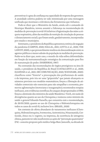 ANTÔNIO JOSÉ COSTA CARDOSO • LUCAS LEONE SILVA SANTOS
210
preventivas é o grau de confiança na capacidade de resposta dos governos.
A ansiedade coletiva poderia ter sido minimizada por uma mensagem
unificada que mostrasse a relevância das ferramentas que tínhamos.
Pode-se dizer que o Ministério da Saúde, ainda sob o comando de
Henrique Mandetta, tentou assumir a liderança na recomendação de
medidas de prevenção à covid-19 (relativas à higienização das mãos a eti-
queta respiratória, além das medidas de restrição de circulação de pessoas
e distanciamento social), que foram sendo, gradativamente, incorporadas
por estados e municípios.
Entretanto, o presidente da República apresentou retórica de negação
da pandemia (CAMPOS, 2020; HALLAL, 2021; LOTTA et al., 2020; THE
LANCET,2020),oqueprovavelmenteresultouemdescoordenaçãoentreos
agentes públicos e menor adesão da população às medidas de prevenção.
Poder-se-ia dizer que, neste caso, o mundo da vida sofreu deformidades
em função da instrumentalização estratégica da comunicação para fins
de manutenção de poder. (HABERMAS, 1987)
Na contramão das recomendações de órgãos prestigiosos na área de
saúde, o presidente da República do Brasil (CAVALCANTI et al., 2020;
ELSAWAH et al., 2021; SBI COMUNICAÇÃO, 2020; WATANABE, 2020):
classificou como “histeria” a preocupação dos profissionais de saúde
e da imprensa, pois iria ser uma “gripezinha” que jamais alcançaria os
números previstos nos modelos matemáticos; forçou a liberação de ati-
vidades comerciais não essenciais para não atrapalhar a economia; pro-
moveu aglomerações (motociatas e inaugurações); recomendou terapias
ineficazes, sem evidências científicas; fez ataques despropositados à OMS;
forçou a demissão dos ministros da saúde Mandetta e Teich, em razão de
divergências quanto ao uso da Cloroquina; e nomeou como ministro da
saúde o general Eduardo Pazuello, que consentiu com a recomendação,
de 20/05/2020, quanto ao uso de Cloroquina e Hidroxicloroquina em
todos os casos de covid-19, inclusive leve. (BRASIL, 2020)
Em contexto de oferta abundante de tratamentos ineficazes (Cloro-
quina, Hidroxicloroquina, Ivermectina, Azitromicina, Nitazoxanida, Cor-
ticoide, Zinco etc.) e registro, na imprensa, da ocorrência de iatrogenia
clínica, parecem ter sido insuficientes as ações de “prevenção quaternária”
(P4) – conceito proposto pelo médico belga Marc Jamoulle, na década de
Educação em saúde e qualidade-miolo.indb 210
Educação em saúde e qualidade-miolo.indb 210 11/10/2022 07:51
11/10/2022 07:51
 