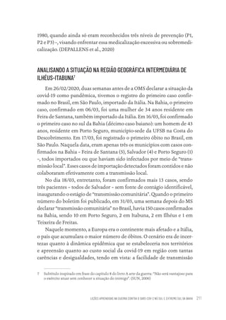 LIÇÕES APRENDIDAS NA GUERRA CONTRA O SARS-COV-2 NO SUL E EXTREMO SUL DA BAHIA 211
1980, quando ainda só eram reconhecidos três níveis de prevenção (P1,
P2 e P3) –, visando enfrentar essa medicalização excessiva ou sobremedi-
calização. (DEPALLENS et al., 2020)
ANALISANDO A SITUAÇÃO NA REGIÃO GEOGRÁFICA INTERMEDIÁRIA DE
ILHÉUS-ITABUNA7
Em 26/02/2020, duas semanas antes de a OMS declarar a situação da
covid-19 como pandêmica, tivemos o registro do primeiro caso confir-
mado no Brasil, em São Paulo, importado da Itália. Na Bahia, o primeiro
caso, confirmado em 06/03, foi uma mulher de 34 anos residente em
Feira de Santana, também importado da Itália. Em 16/03, foi confirmado
o primeiro caso no sul da Bahia (décimo caso baiano): um homem de 43
anos, residente em Porto Seguro, município-sede da UFSB na Costa do
Descobrimento. Em 17/03, foi registrado o primeiro óbito no Brasil, em
São Paulo. Naquela data, eram apenas três os municípios com casos con-
firmados na Bahia – Feira de Santana (5), Salvador (4) e Porto Seguro (1)
–, todos importados ou que haviam sido infectados por meio de “trans-
missão local”. Esses casos de importação detectados foram contidos e não
colaboraram efetivamente com a transmissão local.
No dia 18/03, entretanto, foram confirmados mais 13 casos, sendo
três pacientes – todos de Salvador – sem fonte de contágio identificável,
inaugurando o estágio de “transmissão comunitária”. Quando o primeiro
número do boletim foi publicado, em 31/03, uma semana depois do MS
declarar “transmissão comunitária” no Brasil, havia 150 casos confirmados
na Bahia, sendo 10 em Porto Seguro, 2 em Itabuna, 2 em Ilhéus e 1 em
Teixeira de Freitas.
Naquele momento, a Europa era o continente mais afetado e a Itália,
o país que acumulara o maior número de óbitos. O cenário era de incer-
tezas quanto à dinâmica epidêmica que se estabeleceria nos territórios
e apreensão quanto ao custo social da covid-19 em região com tantas
carências e desigualdades, tendo em vista: a facilidade de transmissão
7 Subtítulo inspirado em frase do capítulo 8 do livro A arte da guerra: “Não será vantajoso para
o exército atuar sem conhecer a situação do inimigo”. (SUN, 2006)
Educação em saúde e qualidade-miolo.indb 211
Educação em saúde e qualidade-miolo.indb 211 11/10/2022 07:51
11/10/2022 07:51
 