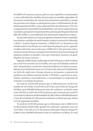 ANTÔNIO JOSÉ COSTA CARDOSO • LUCAS LEONE SILVA SANTOS
212
do SARS CoV-2 pessoa a pessoa, pelo ar e por superfícies contaminadas;
o custo individual das medidas de prevenção (as medidas dependem de
recursos); a inexistência de vacinas nem tratamentos específicos; a inação
dos governos em relação ao planejamento para o enfrentamento da epi-
demia (aquisição de EPIs e testes, oferta de leitos de enfermaria e UTI etc.);
o negacionismo da presidência da República e de setores importantes da
sociedade; a perspectiva hospitalocêntrica adotada pela Resposta Nacional
(MS, SES, SMS); e a incompletude das informações disponíveis à época.
Aoquetudoindicava,assemanasseguintesseriamdemuita“ansiedade,
ruas desertas, unidades de saúde lotadas e número crescente de infectados
e óbitos”. A partir daquele momento, o SARS-CoV-2 se disseminou das
cidades maiores em direção aos municípios de pequeno porte, seguindo
a malha rodoviária, mas é claro que o SARS-CoV-2 não percorreu todo o
estado da mesma forma, os tempos foram distintos. Essa interiorização da
epidemia ampliou os desafios, visto que municípios menores, em geral,
dispõem de menos recursos.
SegundoaOMS,foramconfirmados251.847.839casose5.078.311óbitos
por covid-19 no mundo até 12/11/2021, com taxa de letalidade média de
2,0%. Naquela data, o continente americano liderava em número acumu-
lado de casos (94.854.667 casos ou 37,7% do total) e óbitos (2.315.826 óbitos
ou 45,6% do total), mas a Europa tornara-se, novamente, o epicentro da
pandemia nas últimas semanas (desde 11/10/2021), o que levou as auto-
ridades sanitárias a reconsiderarem a recomendação ou imposição de
restrições à circulação de pessoas.
Do total de 251.847.839 pessoas que se infectaram por covid-19 no
mundo até 12/11/2021, 21.939.196 ou 8,7% dos casos (Taxa de Ataque de
10.360,6 casos/100.000 habitantes) eram de residentes no Brasil, assim
como 610.491 ou 12,0% das 5.078.311 pessoas que morreram por covid-19
no mundo (Coeficiente de Mortalidade de 288,3 óbitos/100.000 habitantes
e Taxa de Letalidade de 2,8) eram de residentes no Brasil, país que detém
2,7% da população mundial.
Do total de 21.939.196 pessoas que se infectaram com o SARS-CoV-2
no Brasil desde 26/02/2020, quando foi notificado o primeiro caso, até
12/11/2021, 1.251.326 ou 5,7% das pessoas infectadas (Taxa de Ataque de
8.380,9 casos/100.000 habitantes) eram de residentes na Bahia; do total
Educação em saúde e qualidade-miolo.indb 212
Educação em saúde e qualidade-miolo.indb 212 11/10/2022 07:51
11/10/2022 07:51
 