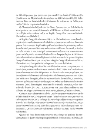 LIÇÕES APRENDIDAS NA GUERRA CONTRA O SARS-COV-2 NO SUL E EXTREMO SUL DA BAHIA 213
de 610.491 pessoas que morreram por covid-19 no Brasil, 27.161 ou 4,5%
(Coeficiente de Mortalidade Acumulada de 181,9 óbitos/100.000 habi-
tantes e Taxa de Letalidade de 2,2%) eram de residentes na Bahia, que
detém 7,1% da população brasileira.
O Observatório da Epidemia do Novo Coronavírus no Sul da Bahia
acompanhou dez municípios onde a UFSB tem unidade acadêmica e/
ou colégio universitário, todos na Região Geográfica Intermediária de
Ilhéus-Itabuna (Tabela 1).
A Região Geográfica Intermediária de Ilhéus-Itabuna, uma das dez
regiões intermediárias do estado da Bahia, viveu uma epidemia das mais
graves. Entretanto, as Regiões Geográficas Imediatas é que correspondem
à escala ideal para analisarmos a dinâmica epidêmica da covid, pois têm
na rede urbana o seu principal elemento de referência e se estruturam
para a satisfação das necessidades imediatas das populações. A UFSB tem
unidade acadêmica e/ou colégio universitário em três de quatro Regiões
Geográficas Imediatas que compõem a Região Geográfica Intermediária:
Ilhéus-Itabuna, Eunápolis-Porto Seguro e Teixeira de Freitas.
A Região Geográfica Imediata de Ilhéus-Itabuna é composta por 22
municípios, correspondendo a um território de 10 755,84 km² onde vivem
e trabalham cerca de 654.057 pessoas. As duas cidades mais populosas, Ita-
buna (213.685 habitantes) e Ilhéus (159.923 habitantes), concentram 57,1%
dos habitantes da região, além de oportunidades de trabalho, o comércio,
serviços públicos de saúde e educação etc. O Índice de Desenvolvimento
Humano (IDH) desta região imediata foi estimado em 0,599, valor con-
siderado “baixo”. (ATLAS..., 2010) A UFSB tem Unidades Acadêmicas em
Itabuna e Colégio Universitário em Coaraci, Ibicaraí, Ilhéus e Itabuna.
Como se pode observar na Tabela 1, todos os quatro municípios onde
a UFSB tem UA ou CUNI apresentaram Taxa de Ataque, isto é, risco de se
infectar pelo SARS-CoV-2 ao longo do período pandêmico muito superior
à média estadual (8.380,9 casos/100.000 habitantes) e nacional (10.360,6
casos/100.000 habitantes), com destaque para o valor alcançado em Ita-
buna (16.121,4 casos/100.000 habitantes) e Ilhéus (13.921,1 casos/100.000
habitantes).
Quanto ao risco de morrer por covid-19 ao longo do período da pan-
demia,todososquatromunicípiosapresentaramcoeficientesdemortalidade
Educação em saúde e qualidade-miolo.indb 213
Educação em saúde e qualidade-miolo.indb 213 11/10/2022 07:51
11/10/2022 07:51
 