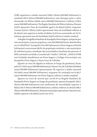 ANTÔNIO JOSÉ COSTA CARDOSO • LUCAS LEONE SILVA SANTOS
214
(CM) superiores à média nacional (288,3 óbitos/100.000 habitantes) e
estadual (181.9 óbitos/100.000 habitantes), com destaque para o valor
alcançado em Ilhéus (360,8 casos/100.000 habitantes) e Itabuna (329,5
casos/100.000 habitantes). Na Região Imediata de Ilhéus-Itabuna, Ibicaraí
(2,8%) apresenta Taxa de Letalidade igual à do Brasil (2,8%), enquanto
Coaraci (2,5%) e Ilhéus (2,6%) apresentam Taxa de Letalidade inferior à
do Brasil, mas superior à média da Bahia (2,2%) no acumulado até 12/11.
Itabuna apresenta taxa de letalidade (2,0%) inferior à média estadual.
ARegiãoGeográficaImediatadeEunápolis-PortoSeguro,compostapor
oito municípios, é menos populosa, com 384.900 habitantes distribuídos
em 12.109,09 km². Eunápolis (114.396 habitantes) e Porto Seguro (150.658
habitantes) concentram 68,9% da população residente e são municípios
de referência para a satisfação das necessidades imediatas das pessoas. O
IDH, estimado em 0,620, é considerado “médio”. (ATLAS..., 2010) A UFSB
tem Unidades Acadêmicas em Porto Seguro e Colégio Universitário em
Eunápolis, Porto Seguro e Santa Cruz de Cabrália.
Quanto ao risco de alguém se infectar ao longo da pandemia, Euná-
polis (11.336,9 casos/100.000 habitantes) e Santa Cruz de Cabrália (10.840,9
casos/100.000 habitantes) apresentaram TA superior à média nacional
(10.360,6 casos/100.000 habitantes), enquanto foi estimada em 8.281,7
casos/100.000 habitantes em Porto Seguro, inferior à média estadual.
Quanto ao risco de morrer por covid-19 na Região Imediata de
Eunápolis-Porto Seguro ao longo da pandemia, apenas Eunápolis (201,1
óbitos/100.000 habitantes) tem coeficiente de mortalidade superior à
Bahia (181.9 óbitos/100.000 habitantes), embora inferior ao Brasil (288,3
óbitos/100.000 habitantes). Nenhum município apresentou Taxa de Leta-
lidade superior à da Bahia (2,2%) até 12/11.
Educação em saúde e qualidade-miolo.indb 214
Educação em saúde e qualidade-miolo.indb 214 11/10/2022 07:51
11/10/2022 07:51
 