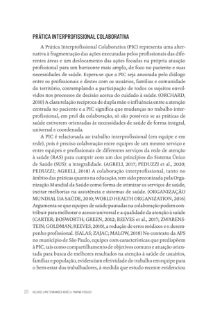 HELOISE LIMA FERNANDES AGRELI • MARINA PEDUZZI
20
PRÁTICA INTERPROFISSIONAL COLABORATIVA
A Prática Interprofissional Colaborativa (PIC) representa uma alter-
nativa à fragmentação das ações executadas pelos profissionais das dife-
rentes áreas e um deslocamento das ações focadas na própria atuação
profissional para um horizonte mais amplo, de foco no paciente e suas
necessidades de saúde. Espera-se que a PIC seja ancorada pelo diálogo
entre os profissionais e destes com os usuários, famílias e comunidade
do território, contemplando a participação de todos os sujeitos envol-
vidos nos processos de decisão acerca do cuidado à saúde. (ORCHARD,
2010) A clara relação recíproca de dupla mão e influência entre a atenção
centrada no paciente e a PIC significa que mudanças no trabalho inter-
profissional, em prol da colaboração, só são possíveis se as práticas de
saúde estiverem orientadas às necessidades de saúde de forma integral,
universal e coordenada.
A PIC é relacionada ao trabalho interprofissional (em equipe e em
rede), pois é preciso colaboração entre equipes de um mesmo serviço e
entre equipes e profissionais de diferentes serviços da rede de atenção
à saúde (RAS) para cumprir com um dos princípios do Sistema Único
de Saúde (SUS): a integralidade. (AGRELI, 2017; PEDUZZI et al., 2020;
PEDUZZI; AGRELI, 2018) A colaboração interprofissional, tanto no
âmbito das práticas quanto na educação, tem sido preconizada pela Orga-
nização Mundial da Saúde como forma de otimizar os serviços de saúde,
incitar melhorias na assistência e sistemas de saúde. (ORGANIZAÇÃO
MUNDIAL DA SAÚDE, 2010; WORLD HEALTH ORGANIZATION, 2016)
Argumenta-se que equipes de saúde pautadas na colaboração podem con-
tribuir para melhorar o acesso universal e a qualidade da atenção à saúde
(CARTER; BOSWORTH; GREEN, 2012; REEVES et al., 2017; ZWARENS-
TEIN; GOLDMAN; REEVES, 2010), a redução de erros médicos e o desem-
penho profissional. (SALAS; ZAJAC; MALOW, 2018) No contexto da APS
no município de São Paulo, equipes com características que predispõem
à PIC, tais como compartilhamento de objetivos comuns e atuação orien-
tada para busca de melhores resultados na atenção à saúde de usuários,
famílias e população, evidenciam efetividade do trabalho em equipe para
o bem-estar dos trabalhadores, à medida que estudo recente evidenciou
Educação em saúde e qualidade-miolo.indb 20
Educação em saúde e qualidade-miolo.indb 20 11/10/2022 07:51
11/10/2022 07:51
 