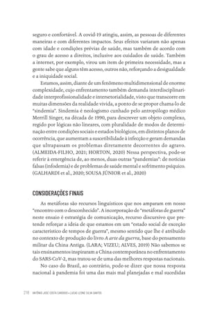 ANTÔNIO JOSÉ COSTA CARDOSO • LUCAS LEONE SILVA SANTOS
218
seguro e confortável. A covid-19 atingiu, assim, as pessoas de diferentes
maneiras e com diferentes impactos. Seus efeitos variaram não apenas
com idade e condições prévias de saúde, mas também de acordo com
o grau de acesso a direitos, inclusive aos cuidados de saúde. Também
a internet, por exemplo, virou um item de primeira necessidade, mas a
gente sabe que alguns têm acesso, outros não, reforçando a desigualdade
e a iniquidade social.
Estamos, assim, diante de um fenômeno multidimensional de enorme
complexidade, cujo enfrentamento também demanda interdisciplinari-
dade interprofissionalidade e intersetorialidade, visto que transcorre em
muitas dimensões da realidade vivida, a ponto de se propor chama-lo de
“sindemia”. Sindemia é neologismo cunhado pelo antropólogo médico
Merrill Singer, na década de 1990, para descrever um objeto complexo,
regido por lógicas não lineares, com pluralidade de modos de determi-
nação entre condições sociais e estados biológicos, em distintos planos de
ocorrência, que aumentam a suscetibilidade à infecção e geram demandas
que ultrapassam os problemas diretamente decorrentes do agravo.
(ALMEIDA-FILHO, 2021; HORTON, 2020) Nessa perspectiva, pode-se
referir à emergência de, ao menos, duas outras “pandemias”: de notícias
falsas (infodemia) e de problemas de saúde mental e sofrimento psíquico.
(GALHARDI et al., 2020; SOUSA JÚNIOR et al., 2020)
CONSIDERAÇÕES FINAIS
As metáforas são recursos linguísticos que nos amparam em nosso
“encontro com o desconhecido”. A incorporação de “metáforas de guerra”
neste ensaio é estratégia de comunicação, recurso discursivo que pre-
tende reforçar a ideia de que estamos em um “estado social de exceção
característico de tempos de guerra”, mesmo sentido que lhe é atribuído
no contexto de produção do livro A arte da guerra, base do pensamento
militar da China Antiga. (LARA; VIZEU; ALVES, 2019) Não sabemos se
tais ensinamentos inspiraram a China contemporânea no enfrentamento
do SARS-CoV-2, mas tratou-se de uma das melhores respostas nacionais.
No caso do Brasil, ao contrário, pode-se dizer que nossa resposta
nacional à pandemia foi uma das mais mal planejadas e mal sucedidas
Educação em saúde e qualidade-miolo.indb 218
Educação em saúde e qualidade-miolo.indb 218 11/10/2022 07:51
11/10/2022 07:51
 